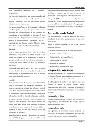 Banco de dados
Pagina 2
dados armazenados. Geralmente ele é integrado e
compartilhado.
Por “integrado” quer-se dizer que o banco de dados pode
ser imaginado como sendo a unificação de diversos
arquivos, eliminando total ou parcialmente qualquer
redundância entre estes arquivos.
Por “compartilhado” quer-se dizer que partes individuais
dos dados podem ser acessadas por diversos usuários
diferentes. O compartilhamento é na realidade uma
conseqüência do banco de dados ser integrado. O termo
“compartilhado” é freqüentemente expandido para cobrir
também o compartilhamento concorrente; isto é, a
capacidade de que diversos usuários diferentes estejam
tendo acesso ao banco de dados ao mesmo tempo.
Software
Entre o banco de dados físico (isto é, os dados
armazenados) e os usuários do sistema encontra-se uma
camada de software que é propriamente o sistema de
gerenciamento de banco de dados. Todas as solicitações dos
usuários para acessar o banco de dados são manipulados
pelo SGBD.
Uma função geral provida pelo SGBD é isolar os usuário
do banco de dados dos níveis de detalhes de hardware. Em
outras palavras, o SGBD fornece uma visão do banco de
dados acima do nível de hardware.
Usuários
Pode-se identificar três classes de usuários. Primeiramente
temos o programador de aplicações, responsável por
escrever programas de aplicação que utilizam o banco de
dados. Estes programadores operam com os dados de todas
as formas usuais: recuperando informações, criando novas
informações, retirando ou alterando informações existentes.
A segunda classe de usuários é o usuário final, que tem
acesso ao banco de dados a partir de um terminal. Um
usuário final pode utilizar uma linguagem de consulta
fornecida como parte integrante do sistema (SQL, por
exemplo), ou pode executar uma aplicação escrita pelo
programador de aplicações.
A terceira classe de usuário é o administrador de banco de
dados (DBA). É parte do trabalho do DBA decidir
exatamente quais informações devem ser mantidas. Deve
identificar as entidades que interessam à empresa e as
informações a serem registradas sobre essas entidades.
É função do DBA servir como elemento de ligação com os
usuários, para garantir a disponibilidade dos dados que eles
necessitam. Ele é responsável também pela organização e
desempenho do sistema tendo em vista “o melhor para a
empresa”.
Por que Banco de Dados?
Um Banco de Dados proporciona à empresa um controle
centralizado de seus dados operacionais, um de seus ativos
mais valiosos.
Dentre as diversas vantagens de um SGBD, pode-se
destacar as seguintes:
♦ Eliminação de redundâncias de dados armazenados;
♦ Evitar inconsistência de dados;
♦ Os dados podem ser compartilhados;
♦ Fácil utilização de padrões;
♦ Restrições de segurança;
♦ Manutenção da integridade dos dados.
Independência de Dados
Dizemos que uma aplicação é dependente de dados quando
for impossível mudar a estrutura de armazenamento ou a
estratégia de acesso sem afetar a aplicação.
A independência de dados é um objetivo maior dos
sistemas de banco de dados. Podemos definir
independência de dados como a imunidade das aplicações a
mudanças na estrutura de armazenamento ou na estratégia
de acesso.
Independência física
É a capacidade de modificar o esquema físico sem afetar os
componentes do Banco de Dados. Por exemplo, criar um
novo índice em uma tabela.
Independência lógica
É a capacidade de modificar o esquema conceitual sem
necessidade de reescrever os programas aplicativos. Por
exemplo, criar um novo atributo em uma tabela.
 