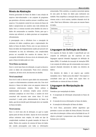 Banco de dados
Pagina 3
Níveis de Abstração
Sistema gerenciador de banco de dados é uma coleção de
arquivos inter-relacionados e um conjunto de programas
que permitem a diversos usuários acessar e modificar esses
arquivos. Um propósito central de um sistema de banco de
dados é proporcionar aos usuários uma visão abstrata dos
dados. Isto é, o sistema esconde certos detalhes de como os
dados são armazenados ou mantidos. Porém, para que o
sistema seja utilizável, os dados precisam ser recuperados
eficientemente.
A preocupação com a eficiência leva a concepção de
estruturas de dados complexas para a representação dos
dados no banco de dados. Porém, uma vez que sistemas de
banco de dados são freqüentemente usados por pessoal sem
treinamento na área de informática, esta complexidade
precisa ser escondida dos usuários do sistema. Isto é
conseguido definindo-se diversos níveis de abstração pelos
quais o banco de dados pode ser visto.
Nível físico ou interno
Este é o nível mais baixo de abstração, no qual se descreve
como os dados são armazenados. Neste nível, estruturas
complexas, de baixo nível, são descritas em detalhe.
Nível conceitual
Este nível é onde se descreve quais dados são armazenados
e quais os relacionamentos existentes entre eles. Este nível
descreve o banco de dados como um pequeno número de
estruturas relativamente simples. Muito embora a
implementação de estruturas simples possa envolver
estruturas complexas no nível físico, o usuário do nível
conceitual não necessita estar ciente disso. O nível
conceitual é usado pelos administradores do banco de
dados, que devem decidir qual informação deve ser mantida
no banco de dados.
Nível externo
Este é o nível mais alto de abstração, no qual se expõe
apenas parte do banco de dados. Apesar do nível conceitual
utilizar estruturas mais simples, há ainda um tipo de
complexidade resultante do grande tamanho do banco de
dados. Muitos dos usuários do sistema de banco de dados
não estarão preocupados com todas as informações
armazenadas. Pelo contrário, os usuários necessitam apenas
de uma parte do banco de dados para realizarem seu
trabalho. Para simplificar a interação desses usuários com o
sistema existe o nível externo, também chamado nível de
visão. Pode haver diferentes visões para um mesmo banco
de dados.
Linguagem de Definição de Dados
Um esquema de banco de dados é especificado por um
conjunto de definições que são expressas em uma
linguagem especial chamada linguagem de definição de
dados (DDL). O resultado da execução de instruções DDL
é um conjunto de tabelas que são armazenadas num arquivo
especial chamado dicionário de dados (ou diretório de
dados).
Um diretório de dados é um arquivo que contém
metadados; isto é, “dados acerca dos dados”. Este arquivo é
consultado antes que os dados reais sejam lidos ou
modificados no sistema de banco de dados.
Linguagem de Manipulação de
Dados
Entenda-se por manipulação de dados:
♦ A recuperação de informação armazenada no banco de
dados;
♦ A inserção de novas informações no banco de dados;
♦ A remoção de informações do banco de dados
No nível físico, precisamos definir algoritmos que
permitam o acesso aos dados de forma eficiente. Em níveis
mais altos de abstração a ênfase está na facilidade de uso. O
objetivo principal é proporcionar uma eficiente interação
humana com o sistema.
 