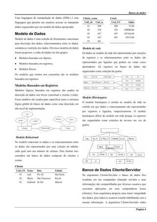 Banco de dados
Pagina 4
Uma linguagem de manipulação de dados (DML) é uma
linguagem que permite aos usuários acessar ou manipular
dados organizados por um modelo de dados apropriado.
Modelo de Dados
Modelo de dados é uma coleção de ferramentas conceituais
para descrição dos dados, relacionamentos entre os dados,
semântica e restrição dos dados. Diversos modelos de dados
foram propostos, e estão divididos em três grupos:
♦ Modelos baseados em objetos;
♦ Modelos baseados em registros;
♦ Modelos físicos.
Os modelos que iremos nos concentrar são os modelos
baseados em registros.
Modelos Baseados em Registros
Modelos lógicos baseados em registros são usados na
descrição de dados nos níveis conceitual e externo (visão).
Esses modelos são usados para especificar tanto a estrutura
lógica global do banco de dados como uma descrição em
alto nível de implementação.
Modelo Relacional
No modelo relacional os dados e os relacionamentos entre
os dados são representados por uma coleção de tabelas,
cada qual com um número de colunas. Para ilustrar isto,
considere um banco de dados composto de clientes e
contas.
Cliente
Cod_Cli Nome Rua Cidade
01 José Pio XI São Paulo
02 Maria São Francisco Recife
03 Gabriela do Sol Maceió
Cliente_conta Conta
Cód_cli Cód_cc Cod_CC Saldo
01 900 900 55,00
02 556 556 100000,00
02 647 647 105366,00
03 647 801 10533,00
03 801
Modelo de rede
Os dados no modelo de rede são representados por coleções
de registros e os relacionamentos entre os dados são
representados por ligações que podem ser vistas como
apontadores. Os registros no banco de dados são
organizados como coleções de grafos.
Modelo Hierárquico
O modelo hierárquico é similar ao modelo de rede no
sentido em que dados e relacionamento são representados
por registros e ligações, respectivamente. O modelo
hierárquico difere do modelo em rede porque os registros
são organizados como coleções de árvores em vez de
grafos.
Banco de Dados Cliente/Servidor
Na arquitetura Cliente/Servidor o banco de dados fica
residente em um computador chamado servidor e suas
informações são compartilhadas por diversos usuários que
executam aplicações em seus computadores locais
(clientes). Essa arquitetura propicia uma maior integridade
dos dados, pois todos os usuários estarão trabalhando com a
mesma informação. A arquitetura Cliente/Servidor reduz
 