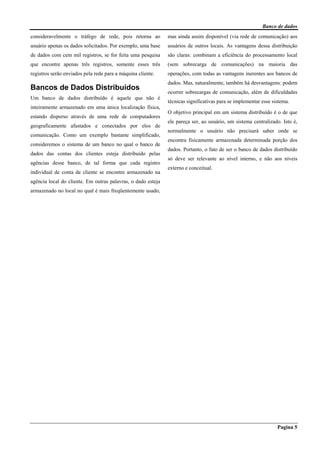 Banco de dados
Pagina 5
consideravelmente o tráfego de rede, pois retorna ao
usuário apenas os dados solicitados. Por exemplo, uma base
de dados com cem mil registros, se for feita uma pesquisa
que encontre apenas três registros, somente esses três
registros serão enviados pela rede para a máquina cliente.
Bancos de Dados Distribuídos
Um banco de dados distribuído é aquele que não é
inteiramente armazenado em uma única localização física,
estando disperso através de uma rede de computadores
geograficamente afastados e conectados por elos de
comunicação. Como um exemplo bastante simplificado,
consideremos o sistema de um banco no qual o banco de
dados das contas dos clientes esteja distribuído pelas
agências desse banco, de tal forma que cada registro
individual de conta de cliente se encontre armazenado na
agência local do cliente. Em outras palavras, o dado esteja
armazenado no local no qual é mais freqüentemente usado,
mas ainda assim disponível (via rede de comunicação) aos
usuários de outros locais. As vantagens dessa distribuição
são claras: combinam a eficiência do processamento local
(sem sobrecarga de comunicações) na maioria das
operações, com todas as vantagens inerentes aos bancos de
dados. Mas, naturalmente, também há desvantagens: podem
ocorrer sobrecargas de comunicação, além de dificuldades
técnicas significativas para se implementar esse sistema.
O objetivo principal em um sistema distribuído é o de que
ele pareça ser, ao usuário, um sistema centralizado. Isto é,
normalmente o usuário não precisará saber onde se
encontra fisicamente armazenada determinada porção dos
dados. Portanto, o fato de ser o banco de dados distribuído
só deve ser relevante ao nível interno, e não aos níveis
externo e conceitual.
 