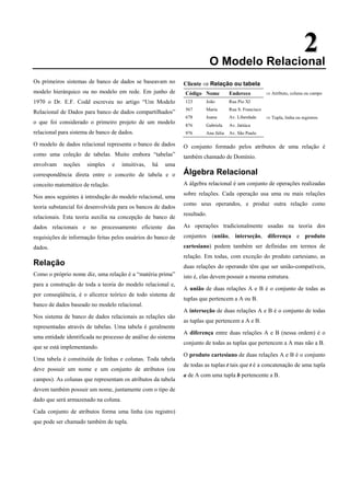 2
2
O Modelo Relacional
Os primeiros sistemas de banco de dados se baseavam no
modelo hierárquico ou no modelo em rede. Em junho de
1970 o Dr. E.F. Codd escreveu no artigo “Um Modelo
Relacional de Dados para banco de dados compartilhados”
o que foi considerado o primeiro projeto de um modelo
relacional para sistema de banco de dados.
O modelo de dados relacional representa o banco de dados
como uma coleção de tabelas. Muito embora “tabelas”
envolvam noções simples e intuitivas, há uma
correspondência direta entre o conceito de tabela e o
conceito matemático de relação.
Nos anos seguintes à introdução do modelo relacional, uma
teoria substancial foi desenvolvida para os bancos de dados
relacionais. Esta teoria auxilia na concepção de banco de
dados relacionais e no processamento eficiente das
requisições de informação feitas pelos usuários do banco de
dados.
Relação
Como o próprio nome diz, uma relação é a “matéria prima”
para a construção de toda a teoria do modelo relacional e,
por conseqüência, é o alicerce teórico de todo sistema de
banco de dados baseado no modelo relacional.
Nos sistema de banco de dados relacionais as relações são
representadas através de tabelas. Uma tabela é geralmente
uma entidade identificada no processo de análise do sistema
que se está implementando.
Uma tabela é constituída de linhas e colunas. Toda tabela
deve possuir um nome e um conjunto de atributos (ou
campos). As colunas que representam os atributos da tabela
devem também possuir um nome, juntamente com o tipo de
dado que será armazenado na coluna.
Cada conjunto de atributos forma uma linha (ou registro)
que pode ser chamado também de tupla.
Cliente ⇒ Relação ou tabela
Código Nome Endereco ⇒ Atributo, coluna ou campo
123 João Rua Pio XI
567 Maria Rua S. Francisco
678 Joana Av. Liberdade ⇒ Tupla, linha ou registros
876 Gabriela Av. Jatiúca
976 Ana Júlia Av. São Paulo
O conjunto formado pelos atributos de uma relação é
também chamado de Domínio.
Álgebra Relacional
A álgebra relacional é um conjunto de operações realizadas
sobre relações. Cada operação usa uma ou mais relações
como seus operandos, e produz outra relação como
resultado.
As operações tradicionalmente usadas na teoria dos
conjuntos (união, interseção, diferença e produto
cartesiano) podem também ser definidas em termos de
relação. Em todas, com exceção do produto cartesiano, as
duas relações do operando têm que ser união-compatíveis,
isto é, elas devem possuir a mesma estrutura.
A união de duas relações A e B é o conjunto de todas as
tuplas que pertencem a A ou B.
A interseção de duas relações A e B é o conjunto de todas
as tuplas que pertencem a A e B.
A diferença entre duas relações A e B (nessa ordem) é o
conjunto de todas as tuplas que pertencem a A mas não a B.
O produto cartesiano de duas relações A e B é o conjunto
de todas as tuplas t tais que t é a concatenação de uma tupla
a de A com uma tupla b pertencente a B.
 