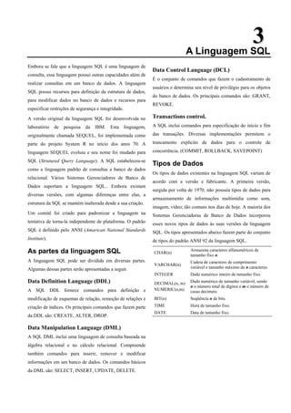 3
3
A Linguagem SQL
Embora se fale que a linguagem SQL é uma linguagem de
consulta, essa linguagem possui outras capacidades além de
realizar consultas em um banco de dados. A linguagem
SQL possui recursos para definição da estrutura de dados,
para modificar dados no banco de dados e recursos para
especificar restrições de segurança e integridade.
A versão original da linguagem SQL foi desenvolvida no
laboratório de pesquisa da IBM. Esta linguagem,
originalmente chamada SEQUEL, foi implementada como
parte do projeto System R no início dos anos 70. A
linguagem SEQUEL evoluiu e seu nome foi mudado para
SQL (Strutured Query Language). A SQL estabeleceu-se
como a linguagem padrão de consultas a banco de dados
relacional. Vários Sistemas Gerenciadores de Banco de
Dados suportam a linguagem SQL.. Embora existam
diversas versões, com algumas diferenças entre elas, a
estrutura da SQL se mantém inalterada desde a sua criação.
Um comitê foi criado para padronizar a linguagem na
tentativa de torna-la independente de plataforma. O padrão
SQL é definido pelo ANSI (Amarican National Standards
Institute).
As partes da linguagem SQL
A linguagem SQL pode ser dividida em diversas partes.
Algumas dessas partes serão apresentadas a seguir.
Data Definition Language (DDL)
A SQL DDL fornece comandos para definição e
modificação de esquemas de relação, remoção de relações e
criação de índices. Os principais comandos que fazem parte
da DDL são: CREATE, ALTER, DROP.
Data Manipulation Language (DML)
A SQL DML inclui uma linguagem de consulta baseada na
álgebra relacional e no cálculo relacional. Compreende
também comandos para inserir, remover e modificar
informações em um banco de dados. Os comandos básicos
da DML são: SELECT, INSERT, UPDATE, DELETE.
Data Control Language (DCL)
É o conjunto de comandos que fazem o cadastramento de
usuários e determina seu nível de privilégio para os objetos
do banco de dados. Os principais comandos são: GRANT,
REVOKE.
Transactions control.
A SQL inclui comandos para especificação do início e fim
das transações. Diversas implementações permitem o
trancamento explícito de dados para o controle de
concorrência. (COMMIT, ROLLBACK, SAVEPOINT)
Tipos de Dados
Os tipos de dados existentes na linguagem SQL variam de
acordo com a versão e fabricante. A primeira versão,
surgida por volta de 1970, não possuía tipos de dados para
armazenamento de informações multimídia como som,
imagem, vídeo; tão comuns nos dias de hoje. A maioria dos
Sistemas Gerenciadoras de Banco de Dados incorporou
esses novos tipos de dados às suas versões da linguagem
SQL. Os tipos apresentados abaixo fazem parte do conjunto
de tipos do padrão ANSI 92 da linguagem SQL.
CHAR(n)
Armazena caracteres alfanuméricos de
tamanho fixo n.
VARCHAR(n)
Cadeia de caracteres de comprimento
variável e tamanho máximo de n caracteres.
INTEGER Dado numérico inteiro de tamanho fixo.
DECIMAL(n, m)
NUMERIC(n,m)
Dado numérico de tamanho variável, sendo
n o número total de dígitos e m o número de
casas decimais.
BIT(n) Seqüência n de bits.
TIME Hora de tamanho fixo.
DATE Data de tamanho fixo.
 