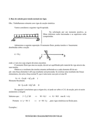 2. Base de calculo para tensão normal em vigas.
Obs.: Trabalharemos sómente com vigas de secção simétrica.
Vamos considerar a seguinte viga bi-apoiada.
Na solicitação por um momento positivo, as
fibras inferiores serão tracionadas e as superiores serão
comprimidas.
Adotaremos a seguinte suposição: O momento fletor, produz tensões σ linearmente
distribuidas sobre a secção
σ = K.y
onde y é um eixo cuja origem devemos encontrar.
O momento fletor que atua na secção, deverá ser equilibrado pelo material da viga através das
suas tensões
Obtém-se a resultante das tensões atuantes atribuindo-se a cada elemento dS da sec-
ção uma força elementar σ.dS cuja resultante será procurada. Se existisse uma resultante das forças
elementares, ela seria a força normal N, que é nula neste caso pois só atua M.
N = 0 = ∫σ.dS = K∫ y.dS I
Momento Resultante:
M = ∫y.σ.dS = K∫y2
.dS II
Da equação I concluimos qua a origem de y só pode ser sobre o C.G. da secção, pois só assim
anularemos a integral.
Sabemos que : J = ∫s y2
.dS => M = K.J => K = M/J mas K = σ/y
Portanto σ / y = M / J => σ = M / J.y , para vigas simétricas na flexão pura.
Exemplos.:
TENSÃO DE CISALHAMENTO EM VIGAS
 