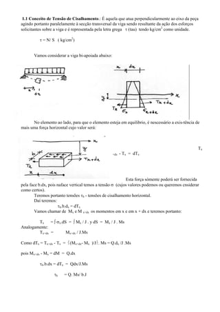 1.1 Conceito de Tensão de Cisalhamento.: É aquela que atua perpendicularmente ao eixo da peça
agindo portanto paralelamente à secção transversal da viga sendo resultante da ação dos esforços
solicitantes sobre a viga e é representada pela letra grega τ (tau) tendo kg/cm2
como unidade.
τ = N/ S ( kg/cm2
)
Vamos considerar a viga bi-apoiada abaixo:
No elemento ao lado, para que o elemento esteja em equilibrio, é nescessário a exis-tência de
mais uma força horizontal cujo valor será:
Tx
+dx - Tx = dTx
Esta força sòmente poderá ser fornecida
pela face b.dx, pois naface vertical temos a tensão σ (cujos valores podemos ou queremos cnsiderar
como certos).
Teremos portanto tensões τh - tensões de cisalhamento horizontal.
Daí teremos:
τh.b.dx = dTx
Vamos chamar de Mx e M x+dx os momentos em x e em x + dx e teremos portanto:
Tx = ∫ σx.dS = ∫ Mx / J . y dS = Mx / J . Ms
Analogamente:
Tx+dx = Mx+dx / J.Ms
Como dTx = Tx+dx - Tx = ⎨(Mx+dx- Mx )/J⎬. Ms = Q.dx /J .Ms
pois Mx+dx - Mx = dM = Q.dx
τh.b.dx = dTx = Qdx/J.Ms
τh = Q. Ms/ b.J
 