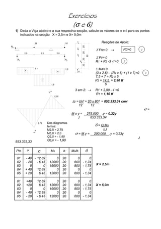 Exercícios
(σ e )
1) Dada a Viga abaixo e a sua respectiva secção, calcule os valores de σ e para os pontos
indicados na secção X = 2,5m e X= 5,0m
3tf
2,5 2,5
1tf
2,0
+
_
+
1,01,1
1,9
R3
1R 2R
2,75
Y
2,00
Y
Reações de Apoio:
R3=0 1
2
3
X = 2,5m
X = 5,0m
Σ FH= 0 →
Σ FV= 0
R1 + R2 -3 -1=0
Σ MA= 0
(3 x 2,5) – (R2 x 5) + (1 x 7)=0
1
2
3
5
4
202
20
0
020
8
20
7,5 + 7 = R2 x 5
R2 = 14,5 = 2,90 tf
5
3 em 2: → R1 + 2,90 - 4 =0
R1 = 1,10 tf
Jz = bh³ = 20 x 80³ = 853.333,34 cm4
12 12
σ =
M x y = 275.000 .y = 0,32y
J 853.333,34
= Q.Ms
bJ
σ = M.y = 200.000 .y = 0,23y
J
853.333,33
Dos diagramas
temos:
M2,5 = 2,75
M5,0 = 2,0
Q2,5 = - 1,90
Q5,0 = - 1,90
Pto Y σ Ms b Ms/b
01
02
03
04
05
- 40
- 20
0
+ 40
+ 20
- 12,89
- 6,45
0
12,89
6,45
0
12000
16000
0
12000
20
20
20
20
20
0
600
800
0
600
0
- 1,34
- 1,78
0
- 1,34
01
02
03
04
05
+40
+20
0
- 40
- 20
12,89
6,45
0
- 12,89
- 6,45
0
12000
16000
0
12000
20
20
20
20
20
0
600
800
0
600
0
- 1,34
- 1,78
0
- 1,34
 