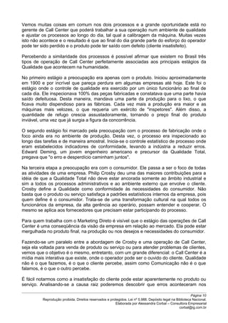 Vemos muitas coisas em comum nos dois processos e a grande oportunidade está no
gerente de Call Center que poderá trabalhar a sua operação num ambiente de qualidade
e ajustar os processos ao longo do dia, tal qual a calibragem da máquina. Muitas vezes
isto não acontece e o resultado é que ao final do dia grande parte do esforço do operador
pode ter sido perdido e o produto pode ter saído com defeito (cliente insatisfeito).
Percebendo a similaridade dos processos é possível afirmar que existem no Brasil três
tipos de operação de Call Center perfeitamente associadas aos principais estágios da
Qualidade que acontecem na humanidade.
No primeiro estágio a preocupação era apenas com o produto. Iniciou aproximadamente
em 1900 e por incrível que pareça perdura em algumas empresas até hoje. Este foi o
estágio onde o controle de qualidade era exercido por um único funcionário ao final de
cada dia. Ele inspecionava 100% das peças fabricadas e constatava que uma parte havia
saído defeituosa. Desta maneira, mandava uma parte da produção para o lixo, o que
ficava muito dispendioso para as fábricas. Cada vez mais a produção era maior e as
máquinas mais velozes, o que requeria um exército de "inspetores". Além disso, a
quantidade de refugo crescia assustadoramente, tornando o preço final do produto
inviável, uma vez que já surgia a figura da concorrência.
O segundo estágio foi marcado pela preocupação com o processo de fabricação onde o
foco ainda era no ambiente de produção. Desta vez, o processo era inspecionado ao
longo das tarefas e de maneira amostral. Inicia-se o controle estatístico de processo onde
eram estabelecidos indicadores de conformidade, levando a indústria a reduzir erros.
Edward Deming, um jovem engenheiro americano e precursor da Qualidade Total,
pregava que "o erro e desperdício caminham juntos".
Na terceira etapa a preocupação era com o consumidor. Ele passa a ser o foco de todas
as atividades de uma empresa. Philip Crosby deu uma das maiores contribuições para a
idéia de que a Qualidade Total não deve estar ancorada somente ao âmbito industrial e
sim a todos os processos administrativos e ao ambiente externo que envolve o cliente.
Crosby define a Qualidade como conformidade às necessidades do consumidor. Não
basta que o produto ou serviço satisfaça a padrões estatísticos internos da empresa, pois
quem define é o consumidor. Trata-se de uma transformação cultural na qual todos os
funcionários da empresa, da alta gerência ao operário, possam entender e cooperar. O
mesmo se aplica aos fornecedores que precisam estar participando do processo.
Para quem trabalha com o Marketing Direto é visível que o estágio das operações de Call
Center é uma conseqüência da visão da empresa em relação ao mercado. Ela pode estar
mergulhada no produto final, na produção ou nos desejos e necessidades do consumidor.
Fazendo-se um paralelo entre a abordagem de Crosby e uma operação de Call Center,
seja ela voltada para venda de produto ou serviço ou para atender problemas de clientes,
vemos que o objetivo é o mesmo, entretanto, com um grande diferencial: o Call Center é a
mídia mais interativa que existe, onde o operador pode ser o ouvido do cliente. Qualidade
não é o que fazemos, é o que o cliente percebe, assim como Comunicação não é o que
falamos, é o que o outro percebe.
É fácil notarmos como a insatisfação do cliente pode estar aparentemente no produto ou
serviço. Analisando-se a causa raiz poderemos descobrir que erros aconteceram nos
Página 10
Reprodução proibida. Direitos reservados e protegidos. Lei nº 5.988. Depósito legal na Biblioteca Nacional.
Elaborada por Alessandra Corbal – Consultora Empresarial
corbal@ig.com.br
 
