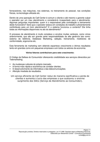 fornecedores, nas máquinas, nos sistemas, no treinamento do pessoal, nas condições
físicas, na tecnologia utilizada etc.
Dentro de uma operação de Call Center é comum o cliente e até mesmo o gerente culpar
o operador por um mau atendimento e considerá-lo incapacitado para o atendimento.
Algumas perguntas importantes: quem é o responsável pela contratação e treinamento
deste funcionário? Será que o operador estava em condições de trabalho suficientemente
confortáveis para um bom atendimento? E o sistema funcionou a contento? Ele tinha
todas as informações disponíveis no ato do atendimento?
O processo de atendimento é muito complexo e envolve muitas variáveis, como vimos
anteriormente, que são em grande parte responsabilidade da alta gerência tais como:
sistema de telefonia, Database Marketing, seleção, treinamento, medidores de
conformidade, ergonomia etc.
Esta ferramenta de marketing vem obtendo espantoso crescimento e ótimos resultados
tanto em grandes como em pequenas empresas e em todos os setores da economia.
Vários fatores contribuíram para este crescimento:
O Código de Defesa do Consumidor oferecendo credibilidade aos serviços oferecidos por
Telemarketing;
 As mudanças culturais do próprio mercado;
 A forma mais rápida e econômica de contatar clientes;
 O desenvolvimento da informática e das telecomunicações;
 Aferição imediata de resultados.
Um serviço eficiente de Call Center reduz de maneira significativa a perda de
clientes e aumenta o lucro das empresas o que ocasionou o enorme
surgimento dos SACs (Serviço de Atendimento ao Consumidor).
Página 11
Reprodução proibida. Direitos reservados e protegidos. Lei nº 5.988. Depósito legal na Biblioteca Nacional.
Elaborada por Alessandra Corbal – Consultora Empresarial
corbal@ig.com.br
 