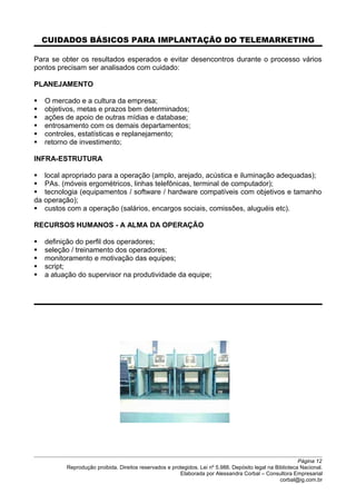 CUIDADOS BÁSICOS PARA IMPLANTAÇÃO DO TELEMARKETING
Para se obter os resultados esperados e evitar desencontros durante o processo vários
pontos precisam ser analisados com cuidado:
PLANEJAMENTO
 O mercado e a cultura da empresa;
 objetivos, metas e prazos bem determinados;
 ações de apoio de outras mídias e database;
 entrosamento com os demais departamentos;
 controles, estatísticas e replanejamento;
 retorno de investimento;
INFRA-ESTRUTURA
 local apropriado para a operação (amplo, arejado, acústica e iluminação adequadas);
 PAs. (móveis ergométricos, linhas telefônicas, terminal de computador);
 tecnologia (equipamentos / software / hardware compatíveis com objetivos e tamanho
da operação);
 custos com a operação (salários, encargos sociais, comissões, aluguéis etc).
RECURSOS HUMANOS - A ALMA DA OPERAÇÃO
 definição do perfil dos operadores;
 seleção / treinamento dos operadores;
 monitoramento e motivação das equipes;
 script;
 a atuação do supervisor na produtividade da equipe;
Página 12
Reprodução proibida. Direitos reservados e protegidos. Lei nº 5.988. Depósito legal na Biblioteca Nacional.
Elaborada por Alessandra Corbal – Consultora Empresarial
corbal@ig.com.br
 