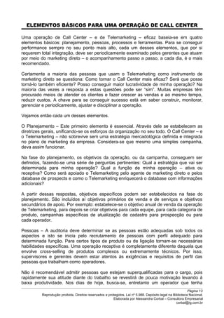 ELEMENTOS BÁSICOS PARA UMA OPERAÇÃO DE CALL CENTER
Uma operação de Call Center – e de Telemarketing – eficaz baseia-se em quatro
elementos básicos: planejamento, pessoas, processos e ferramentas. Para se conseguir
performance sempre no seu ponto mais alto, cada um desses elementos, que por si
requerem total integração, deve ser periodicamente examinado pelos gerentes que atuam
por meio do marketing direto – o acompanhamento passo a passo, a cada dia, é o mais
recomendado.
Certamente a maioria das pessoas que usam o Telemarketing como instrumento de
marketing direto se questiona: Como tornar o Call Center mais eficaz? Será que posso
torná-lo também eficiente? Posso conseguir maior lucratividade de minha operação? Na
maioria das vezes a resposta a estas questões pode ser “sim”. Muitas empresas têm
procurado meios de atender os clientes e fazer crescer as vendas e ao mesmo tempo,
reduzir custos. A chave para se conseguir sucesso está em saber construir, monitorar,
gerenciar e periodicamente, ajustar e disciplinar a operação.
Vejamos então cada um desses elementos.
O Planejamento – Este primeiro elemento é essencial. Através dele se estabelecem as
diretrizes gerais, unificando-se os esforços da organização no seu todo. O Call Center – e
o Telemarketing – não sobrevive sem uma estratégia mercadológica definida e integrada
no plano de marketing da empresa. Considera-se que mesmo uma simples campanha,
deva assim funcionar.
Na fase do planejamento, os objetivos da operação, ou da campanha, conseguem ser
definidos, fazendo-se uma série de perguntas pertinentes: Qual a estratégia que vai ser
determinada para minha operação? Qual a função de minha operação – ativa ou
receptiva? Como será apoiado o Telemarketing pelo agente de marketing direto e pelos
database de prospects e como o Telemarketing enriquecerá o database com informações
adicionais?
A partir dessas respostas, objetivos específicos podem ser estabelecidos na fase do
planejamento. São incluídos aí objetivos primários de venda e de serviços e objetivos
secundários de apoio. Por exemplo: estabelece-se o objetivo anual de venda da operação
de Telemarketing, para depois se criar objetivos para cada equipe, para cada categoria de
produto, campanhas específicas de atualização de cadastro para prospecção ou para
cada operador.
Pessoas – A auditoria deve determinar se as pessoas estão adequadas sob todos os
aspectos e isto se inicia pelo recrutamento de pessoas com perfil adequado para
determinada função. Para certos tipos de produto ou de ligação tornam-se necessárias
habilidades específicas. Uma operação receptiva é completamente diferente daquela que
envolve cross-selling de produtos complexos ou extremamente técnicos. Por isso,
supervisores e gerentes devem estar atentos às exigências e requisitos de perfil das
pessoas que trabalham como operadores.
Não é recomendável admitir pessoas que estejam superqualificadas para o cargo, pois
rapidamente sua atitude diante do trabalho se revestirá de pouca motivação levando à
baixa produtividade. Nos dias de hoje, busca-se, entretanto um operador que tenha
Página 13
Reprodução proibida. Direitos reservados e protegidos. Lei nº 5.988. Depósito legal na Biblioteca Nacional.
Elaborada por Alessandra Corbal – Consultora Empresarial
corbal@ig.com.br
 