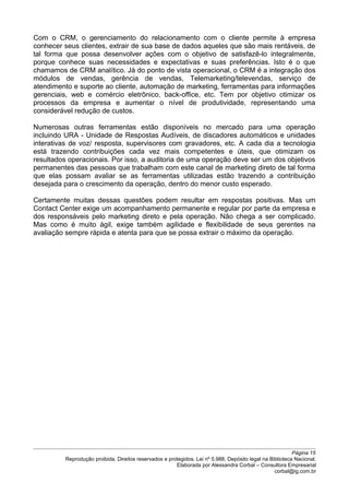 Com o CRM, o gerenciamento do relacionamento com o cliente permite à empresa
conhecer seus clientes, extrair de sua base de dados aqueles que são mais rentáveis, de
tal forma que possa desenvolver ações com o objetivo de satisfazê-lo integralmente,
porque conhece suas necessidades e expectativas e suas preferências. Isto é o que
chamamos de CRM analítico. Já do ponto de vista operacional, o CRM é a integração dos
módulos de vendas, gerência de vendas, Telemarketing/televendas, serviço de
atendimento e suporte ao cliente, automação de marketing, ferramentas para informações
gerenciais, web e comércio eletrônico, back-office, etc. Tem por objetivo otimizar os
processos da empresa e aumentar o nível de produtividade, representando uma
considerável redução de custos.
Numerosas outras ferramentas estão disponíveis no mercado para uma operação
incluindo URA - Unidade de Respostas Audíveis, de discadores automáticos e unidades
interativas de voz/ resposta, supervisores com gravadores, etc. A cada dia a tecnologia
está trazendo contribuições cada vez mais competentes e úteis, que otimizam os
resultados operacionais. Por isso, a auditoria de uma operação deve ser um dos objetivos
permanentes das pessoas que trabalham com este canal de marketing direto de tal forma
que elas possam avaliar se as ferramentas utilizadas estão trazendo a contribuição
desejada para o crescimento da operação, dentro do menor custo esperado.
Certamente muitas dessas questões podem resultar em respostas positivas. Mas um
Contact Center exige um acompanhamento permanente e regular por parte da empresa e
dos responsáveis pelo marketing direto e pela operação. Não chega a ser complicado.
Mas como é muito ágil, exige também agilidade e flexibilidade de seus gerentes na
avaliação sempre rápida e atenta para que se possa extrair o máximo da operação.
Página 15
Reprodução proibida. Direitos reservados e protegidos. Lei nº 5.988. Depósito legal na Biblioteca Nacional.
Elaborada por Alessandra Corbal – Consultora Empresarial
corbal@ig.com.br
 