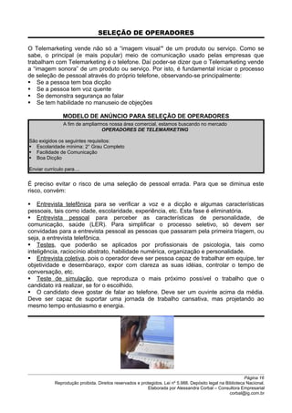 SELEÇÃO DE OPERADORES
O Telemarketing vende não só a “imagem visual” de um produto ou serviço. Como se
sabe, o principal (e mais popular) meio de comunicação usado pelas empresas que
trabalham com Telemarketing é o telefone. Daí poder-se dizer que o Telemarketing vende
a “imagem sonora” de um produto ou serviço. Por isto, é fundamental iniciar o processo
de seleção de pessoal através do próprio telefone, observando-se principalmente:
 Se a pessoa tem boa dicção
 Se a pessoa tem voz quente
 Se demonstra segurança ao falar
 Se tem habilidade no manuseio de objeções
MODELO DE ANÚNCIO PARA SELEÇÃO DE OPERADORES
A fim de ampliarmos nossa área comercial, estamos buscando no mercado
OPERADORES DE TELEMARKETING
São exigidos os seguintes requisitos:
 Escolaridade mínima: 2° Grau Completo
 Facilidade de Comunicação
 Boa Dicção
Enviar currículo para....
É preciso evitar o risco de uma seleção de pessoal errada. Para que se diminua este
risco, convém:
 Entrevista telefônica para se verificar a voz e a dicção e algumas características
pessoais, tais como idade, escolaridade, experiência, etc. Esta fase é eliminatória.
 Entrevista pessoal para perceber as características de personalidade, de
comunicação, saúde (LER). Para simplificar o processo seletivo, só devem ser
convidadas para a entrevista pessoal as pessoas que passaram pela primeira triagem, ou
seja, a entrevista telefônica.
 Testes, que poderão se aplicados por profissionais de psicologia, tais como
inteligência, raciocínio abstrato, habilidade numérica, organização e personalidade.
 Entrevista coletiva, pois o operador deve ser pessoa capaz de trabalhar em equipe, ter
objetividade e desembaraço, expor com clareza as suas idéias, controlar o tempo de
conversação, etc.
 Teste de simulação, que reproduza o mais próximo possível o trabalho que o
candidato irá realizar, se for o escolhido.
 O candidato deve gostar de falar ao telefone. Deve ser um ouvinte acima da média.
Deve ser capaz de suportar uma jornada de trabalho cansativa, mas projetando ao
mesmo tempo entusiasmo e energia.
Página 16
Reprodução proibida. Direitos reservados e protegidos. Lei nº 5.988. Depósito legal na Biblioteca Nacional.
Elaborada por Alessandra Corbal – Consultora Empresarial
corbal@ig.com.br
 