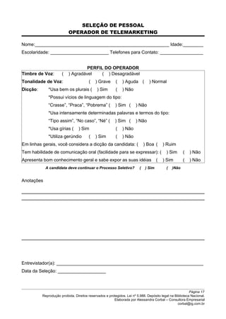 SELEÇÃO DE PESSOAL
OPERADOR DE TELEMARKETING
Nome:_____________________________________________________ Idade:________
Escolaridade: _______________________ Telefones para Contato: _________________
PERFIL DO OPERADOR
Timbre de Voz: ( ) Agradável ( ) Desagradável
Tonalidade de Voz: ( ) Grave ( ) Aguda ( ) Normal
Dicção: *Usa bem os plurais ( ) Sim ( ) Não
*Possui vícios de linguagem do tipo:
“Crasse”, “Praca”, “Pobrema” ( ) Sim ( ) Não
*Usa intensamente determinadas palavras e termos do tipo:
“Tipo assim”, “No caso”, “Né” ( ) Sim ( ) Não
*Usa gírias ( ) Sim ( ) Não
*Utiliza gerúndio ( ) Sim ( ) Não
Em linhas gerais, você considera a dicção da candidata: ( ) Boa ( ) Ruim
Tem habilidade de comunicação oral (facilidade para se expressar): ( ) Sim ( ) Não
Apresenta bom conhecimento geral e sabe expor as suas idéias ( ) Sim ( ) Não
A candidata deve continuar o Processo Seletivo? ( ) Sim ( )Não
Anotações
Entrevistador(a): __________________________________________________________
Data da Seleção: ___________________
Página 17
Reprodução proibida. Direitos reservados e protegidos. Lei nº 5.988. Depósito legal na Biblioteca Nacional.
Elaborada por Alessandra Corbal – Consultora Empresarial
corbal@ig.com.br
 