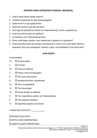 ROTEIRO PARA ENTREVISTA PESSOAL INDIVIDUAL
1. Você é daqui desta cidade mesmo?
2. Trabalha atualmente ou está desempregada?
3. Gosta de ler? (o que gosta de ler)
4. Gosta de cinema? (que tipo de filme)
5. Tem alguma experiência anterior em Telemarketing? (conte a experiência)
6. Você acha fácil vender por telefone?
7. Já trabalhou com Telemarketing ativo?
8. Como você reage quando o seu interlocutor é agressivo ou grosseiro?
9. Você acha fácil entrar em contato com pessoas e marcar uma visita deste cliente à
empresa? Acha que conseguiria “quebrar o gelo” com facilidade? Como faria isso?
AVALIAÇÃO
A entrevistada
10  É extrovertida
2  É tímida
10  Fala com fluência
2  Possui vícios de linguagem
8  Tem boa cultura geral
6  Apresenta-se bem visualmente
10  Tem voz agradável
10  Tem boa dicção
10  Gosta de falar ao telefone
9  Tem experiência anterior em Telemarketing
8  Tem aspecto saudável
10  Aparenta equilíbrio emocional
A SOMA DOS PONTOS É: ____________
PORTANTO ELA ESTÁ:
 APTA A SER CONTRATADA
 INAPTA A SER CONTRATADA
Página 18
Reprodução proibida. Direitos reservados e protegidos. Lei nº 5.988. Depósito legal na Biblioteca Nacional.
Elaborada por Alessandra Corbal – Consultora Empresarial
corbal@ig.com.br
 