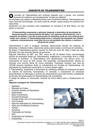 CONCEITO DE TELEMARKETING
conceito de Telemarketing tem evoluído bastante com o tempo, num primeiro
momento fora definido com simplesmente "vendas por telefone".OAs empresas que utilizam o Marketing Direto como ferramenta definem Telemarketing ora
como canal de comunicação, ora como canal de vendas, quase sempre em parceria com
mala direta.
Atualmente um dos conceitos mais respeitados no mercado é de Bob Stone, um dos
papas no assunto:
O Telemarketing compreende a aplicação integrada e sistemática de tecnologias de
telecomunicações e processamento de dados, com sistemas administrativos, com o
propósito de otimizar o mix das comunicações de marketing usado por uma empresa para
atingir seus clientes. O Telemarketing desenvolve a interação personalizada com clientes
enquanto, simultaneamente, tenta fazer face às necessidades dos clientes, e melhorar a
eficiência de custos".
Telemarketing é toda e qualquer atividade desenvolvida através de sistemas de
telemática e múltiplas mídias, objetivando ações padronizadas e contínuas de marketing.
No Brasil o Telemarketing ganhou impulso no final dos anos 80. Hoje é cada vez mais
difundido nos mais diversos setores da economia.
Segundo estimativa da ABT, em 1997, cerca de R$ 30 bilhões foram movimentados
através de operações feitas por Telemarketing, englobando o consumidor final e o B2B
"business to business". O Telemarketing vem apresentando, nos últimos anos, um
crescimento de cerca de 30% anuais. Sua expansão, consequentemente, oferece ao
mercado uma enorme oferta de novos empregos. Pesquisas mostram que mais de
150.000 pessoas trabalham direta ou indiretamente em funções de Telemarketing. Há
indicadores de substancial crescimento no número destas vagas.
O Telemarketing, atualmente, é ferramenta de marketing utilizada em empresas de todos
os setores da economia, favorecendo, no mercado, o crescimento de empresas
especializadas na fabricação e revenda de equipamentos para Call Centers, prestadoras
de serviços de terceirização de Telemarketing e de consultorias.
O código de defesa ao consumidor contribui de forma efetiva para o fortalecimento do
setor.
Algumas vantagens do Telemarketing:
 Agilidade
 Redução de Custos
 Controle Imediato de Resultados
 Seletividade
 Baixo Investimento
 Grande Penetração
 Contato Direto com os Consumidores
 Fácil Controle
 Algumas Aplicações do Telemarketing
 Apoio aos Vendedores Externos
 Vendas
 Cobrança
 Fidelização de Clientes
 SAC
 Atualização de Cadastros
 Campanhas
Página 2
Reprodução proibida. Direitos reservados e protegidos. Lei nº 5.988. Depósito legal na Biblioteca Nacional.
Elaborada por Alessandra Corbal – Consultora Empresarial
corbal@ig.com.br
 