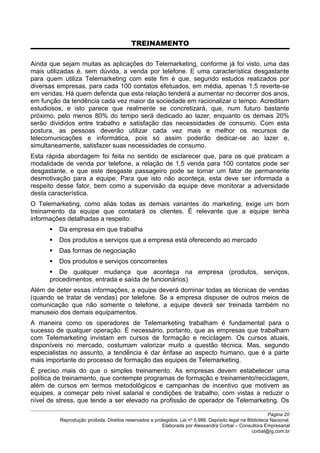 TREINAMENTO
Ainda que sejam muitas as aplicações do Telemarketing, conforme já foi visto, uma das
mais utilizadas é, sem dúvida, a venda por telefone. E uma característica desgastante
para quem utiliza Telemarketing com este fim é que, segundo estudos realizados por
diversas empresas, para cada 100 contatos efetuados, em média, apenas 1,5 reverte-se
em vendas. Há quem defenda que esta relação tenderá a aumentar no decorrer dos anos,
em função da tendência cada vez maior da sociedade em racionalizar o tempo. Acreditam
estudiosos, e isto parece que realmente se concretizará, que, num futuro bastante
próximo, pelo menos 80% do tempo será dedicado ao lazer, enquanto os demais 20%
serão divididos entre trabalho e satisfação das necessidades de consumo. Com esta
postura, as pessoas deverão utilizar cada vez mais e melhor os recursos de
telecomunicações e informática, pois só assim poderão dedicar-se ao lazer e,
simultaneamente, satisfazer suas necessidades de consumo.
Esta rápida abordagem foi feita no sentido de esclarecer que, para os que praticam a
modalidade de venda por telefone, a relação de 1,5 venda para 100 contatos pode ser
desgastante, e que este desgaste passageiro pode se tornar um fator de permanente
desmotivação para a equipe. Para que isto não aconteça, esta deve ser informada a
respeito desse fator, bem como a supervisão da equipe deve monitorar a adversidade
desta característica.
O Telemarketing, como aliás todas as demais variantes do marketing, exige um bom
treinamento da equipe que contatará os clientes. É relevante que a equipe tenha
informações detalhadas a respeito:
 Da empresa em que trabalha
 Dos produtos e serviços que a empresa está oferecendo ao mercado
 Das formas de negociação
 Dos produtos e serviços concorrentes
 De qualquer mudança que aconteça na empresa (produtos, serviços,
procedimentos, entrada e saída de funcionários)
Além de deter essas informações, a equipe deverá dominar todas as técnicas de vendas
(quando se tratar de vendas) por telefone. Se a empresa dispuser de outros meios de
comunicação que não somente o telefone, a equipe deverá ser treinada também no
manuseio dos demais equipamentos.
A maneira como os operadores de Telemarketing trabalham é fundamental para o
sucesso de qualquer operação. É necessário, portanto, que as empresas que trabalham
com Telemarketing invistam em cursos de formação e reciclagem. Os cursos atuais,
disponíveis no mercado, costumam valorizar muito a questão técnica. Mas, segundo
especialistas no assunto, a tendência é dar ênfase ao aspecto humano, que é a parte
mais importante do processo de formação das equipes de Telemarketing.
É preciso mais do que o simples treinamento. As empresas devem estabelecer uma
política de treinamento, que contemple programas de formação e treinamento/reciclagem,
além de cursos em termos metodológicos e campanhas de incentivo que motivem as
equipes, a começar pelo nível salarial e condições de trabalho, com vistas a reduzir o
nível de stress, que tende a ser elevado na profissão de operador de Telemarketing. Os
Página 20
Reprodução proibida. Direitos reservados e protegidos. Lei nº 5.988. Depósito legal na Biblioteca Nacional.
Elaborada por Alessandra Corbal – Consultora Empresarial
corbal@ig.com.br
 