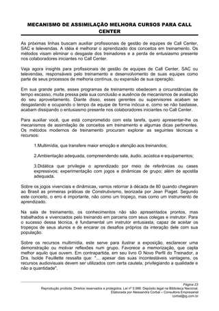 MECANISMO DE ASSIMILAÇÃO MELHORA CURSOS PARA CALL
CENTER
As próximas linhas buscam auxiliar profissionais de gestão de equipes de Call Center,
SAC e televendas. A idéia é melhorar o aprendizado dos conceitos em treinamento. Os
métodos visam eliminar o desgaste dos treinadores e a perda de entusiasmo presente
nos colaboradores iniciantes no Call Center.
Veja agora insights para profissionais de gestão de equipes de Call Center, SAC ou
televendas, responsáveis pelo treinamento e desenvolvimento de suas equipes como
parte de seus processos de melhoria contínua, ou expansão de sua operação.
Em sua grande parte, esses programas de treinamento obedecem a circunstâncias de
tempo escasso, muita pressa pela sua conclusão e ausência de mecanismos de avaliação
do seu aproveitamento. Diante disso, esses gerentes ou supervisores acabam se
desgastando e ocupando o tempo da equipe de forma inócua e, como se não bastasse,
acabam dissipando o entusiasmo presente nos colaboradores iniciantes no Call Center.
Para auxiliar você, que está comprometido com esta tarefa, quero apresentar-lhe os
mecanismos de assimilação de conceitos em treinamento e algumas dicas pertinentes.
Os métodos modernos de treinamento procuram explorar as seguintes técnicas e
recursos:
1.Multimídia, que transfere maior emoção e atenção aos treinandos;
2.Ambientação adequada, compreendendo sala, áudio, acústica e equipamentos;
3.Didática que privilegie o aprendizado por meio de referências ou cases
expressivos; experimentação com jogos e dinâmicas de grupo; além de apostila
adequada.
Sobre os jogos vivenciais e dinâmicas, vamos retornar à década de 80 quando chegaram
ao Brasil as primeiras práticas de Construtivismo, teorizada por Jean Piaget. Segundo
este conceito, o erro é importante, não como um tropeço, mas como um instrumento de
aprendizado.
Na sala de treinamento, os conhecimentos não são apresentados prontos, mas
trabalhados e vivenciados pelo treinando em parceria com seus colegas e instrutor. Para
o sucesso dessa técnica, é fundamental um instrutor entusiasta, capaz de aceitar os
tropeços de seus alunos e de encarar os desafios próprios da interação dele com sua
população.
Sobre os recursos multimídia, este serve para ilustrar a exposição, esclarecer uma
demonstração ou motivar reflexões num grupo. Favorece a memorização, que capta
melhor aquilo que ouvem. Em contrapartida, em seu livro O Novo Perfil do Treinador, a
Dra. Isolde Feuillette ressalta que: "... apesar das suas incontestáveis vantagens, os
recursos audiovisuais devem ser utilizados com certa cautela, privilegiando a qualidade e
não a quantidade".
Página 23
Reprodução proibida. Direitos reservados e protegidos. Lei nº 5.988. Depósito legal na Biblioteca Nacional.
Elaborada por Alessandra Corbal – Consultora Empresarial
corbal@ig.com.br
 