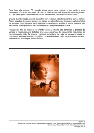 Para isso, ela adverte: "O suporte visual serve para reforçar e dar apoio a uma
mensagem. Portanto, seu papel não é o de desenvolver e de transmitir a mensagem em
si; ...As mensagens devem ser resumidas e essenciais, ressaltando idéias-chave."
Quanto à ambientação, quanto mais afim com os temas tratados durante o curso, melhor.
Assim sessões de vendas devem ser dadas em atmosfera que instigue e valorize feitos
de sucesso; coaching deve ser trabalhado com cartazes, apostila e outros recursos que
expressem sua importância para as conquistas desejadas pela empresa.
Finalizando, não se esqueça de manter acesa a chama dos conceitos e práticas de
vendas e relacionamento tratadas em seus programas de treinamento, retomando-os
periodicamente pela TV interna; cartazes sugestivos na sala de descompressão ou
próximos a locais de trânsito obrigatório, como refeitório ou café; publicações na intranet;
newsletter ou abordagem individualizada.
Página 24
Reprodução proibida. Direitos reservados e protegidos. Lei nº 5.988. Depósito legal na Biblioteca Nacional.
Elaborada por Alessandra Corbal – Consultora Empresarial
corbal@ig.com.br
 