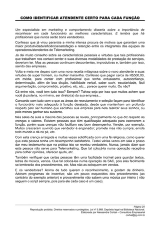 COMO IDENTIFICAR ATENDENTE CERTO PARA CADA FUNÇÃO
Um especialista em marketing e comportamento disserta sobre a importância de
reconhecer em cada funcionário as melhores características. E lembra que há
profissionais que nunca serão bons vendedores.
Confesso que já virou paranóia a minha intensa procura de motivos que garantam uma
maior produtividade/eficiência/satisfação e retenção entre os integrantes das equipes de
operadores/atendentes de Telemarketing.
Já dei muito conselho sobre as características pessoais e virtudes que tais profissionais
que trabalham nos contact center e suas diversas modalidades de prestação de serviços,
deveriam ter. Mas as pessoas continuam descontentes, improdutivas e, também por isso,
saindo das empresas.
Volta e meia me deparo com uma nova receita milagrosa sobre o novo atendente e suas
virtudes de super homem, ou mulher maravilha. Confesso que pagar cerca de R$500,00,
em média, para contar com profissional que tenha entusiasmo, autoconfiança,
determinação, além de boa dicção, habilidade verbal, saber ouvir, escolaridade, fácil
argumentação, comprometido, proativo, etc, etc... parece querer muito. Ou não?
Cá entre nós, você tem tudo isso? Sempre? Talvez seja por isso que muitos achem que
você já poderia, no mínimo, ser diretor(a) da sua empresa...
Concordo com tudo com o que as áreas de recrutamento e seleção façam para identificar
o funcionário mais adequado à função desejada, desde que mantenham um profundo
respeito pelo ser humano que escolheu sua empresa para nela realizar seus sonhos, ou
pelo menos ganhar seu sustento.
Nas salas de aula a maioria das pessoas se revela, principalmente no que diz respeito às
crenças e valores. Existem pessoas que têm qualificação adequada para exercerem a
função, porém suas crenças não facilitam seu bom desempenho. Vender, por exemplo.
Muitos cresceram ouvindo que vendedor é enganador; promete mas não cumpre; enrola
todo mundo e dá no pé, etc.
Com esta crença arraigada e muitas vezes solidificada com uma fé religiosa, como querer
que esta pessoa tenha um desempenho satisfatório. Testei várias vezes em sala e posso
dar meu testemunho que na prática isto se revelou verdadeiro. Nunca, jamais dizer que
esta pessoa não serve para Telemarketing. Que tal colocá-la numa operação receptiva
para colher opiniões, oferecer ajuda, etc.
Também verifiquei que certas pessoas têm uma facilidade incrível para guardar textos,
letras de música, versos. Que tal colocá-las numa operação de SAC, pois elas facilmente
se lembrarão dos procedimentos, etc. Mas não as coloquem em vendas.
E os vendedores? Acima de tudo querem o reconhecimento, e gostam de dinheiro.
Adoram programas de incentivo; são um pouco esquecidos dos procedimentos (ao
contrário do exemplo anterior) e provavelmente não sabem uma música por inteiro ( não
seguem o script sempre, pois para ele cada caso é um caso).
Página 25
Reprodução proibida. Direitos reservados e protegidos. Lei nº 5.988. Depósito legal na Biblioteca Nacional.
Elaborada por Alessandra Corbal – Consultora Empresarial
corbal@ig.com.br
 