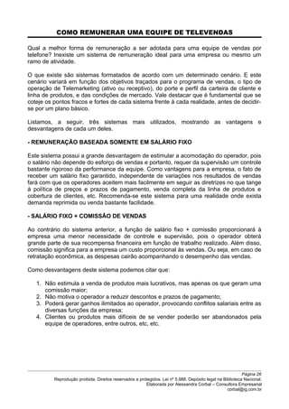 COMO REMUNERAR UMA EQUIPE DE TELEVENDAS
Qual a melhor forma de remuneração a ser adotada para uma equipe de vendas por
telefone? Inexiste um sistema de remuneração ideal para uma empresa ou mesmo um
ramo de atividade.
O que existe são sistemas formatados de acordo com um determinado cenário. E este
cenário variará em função dos objetivos traçados para o programa de vendas, o tipo de
operação de Telemarketing (ativo ou receptivo), do porte e perfil da carteira de cliente e
linha de produtos, e das condições de mercado. Vale destacar que é fundamental que se
coteje os pontos fracos e fortes de cada sistema frente à cada realidade, antes de decidir-
se por um plano básico.
Listamos, a seguir, três sistemas mais utilizados, mostrando as vantagens e
desvantagens de cada um deles.
- REMUNERAÇÃO BASEADA SOMENTE EM SALÁRIO FIXO
Este sistema possui a grande desvantagem de estimular a acomodação do operador, pois
o salário não depende do esforço de vendas e portanto, requer da supervisão um controle
bastante rigoroso da performance da equipe. Como vantagens para a empresa, o fato de
receber um salário fixo garantido, independente de variações nos resultados de vendas
fará com que os operadores aceitem mais facilmente em seguir as diretrizes no que tange
à política de preços e prazos de pagamento, venda completa da linha de produtos e
cobertura de clientes, etc. Recomenda-se este sistema para uma realidade onde exista
demanda reprimida ou venda bastante facilidade.
- SALÁRIO FIXO + COMISSÃO DE VENDAS
Ao contrário do sistema anterior, a função de salário fixo + comissão proporcionará à
empresa uma menor necessidade de controle e supervisão, pois o operador obterá
grande parte de sua recompensa financeira em função de trabalho realizado. Além disso,
comissão significa para a empresa um custo proporcional às vendas. Ou seja, em caso de
retratação econômica, as despesas cairão acompanhando o desempenho das vendas.
Como desvantagens deste sistema podemos citar que:
1. Não estimula a venda de produtos mais lucrativos, mas apenas os que geram uma
comissão maior;
2. Não motiva o operador a reduzir descontos e prazos de pagamento;
3. Poderá gerar ganhos ilimitados ao operador, provocando conflitos salariais entre as
diversas funções da empresa;
4. Clientes ou produtos mais difíceis de se vender poderão ser abandonados pela
equipe de operadores, entre outros, etc, etc.
Página 26
Reprodução proibida. Direitos reservados e protegidos. Lei nº 5.988. Depósito legal na Biblioteca Nacional.
Elaborada por Alessandra Corbal – Consultora Empresarial
corbal@ig.com.br
 