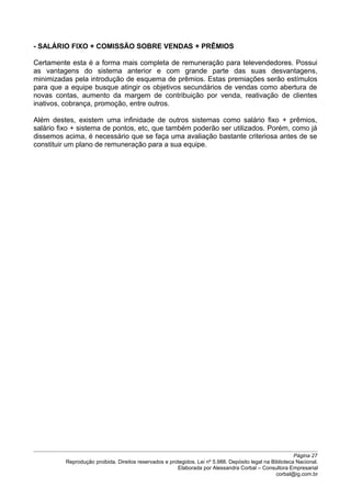 - SALÁRIO FIXO + COMISSÃO SOBRE VENDAS + PRÊMIOS
Certamente esta é a forma mais completa de remuneração para televendedores. Possui
as vantagens do sistema anterior e com grande parte das suas desvantagens,
minimizadas pela introdução de esquema de prêmios. Estas premiações serão estímulos
para que a equipe busque atingir os objetivos secundários de vendas como abertura de
novas contas, aumento da margem de contribuição por venda, reativação de clientes
inativos, cobrança, promoção, entre outros.
Além destes, existem uma infinidade de outros sistemas como salário fixo + prêmios,
salário fixo + sistema de pontos, etc, que também poderão ser utilizados. Porém, como já
dissemos acima, é necessário que se faça uma avaliação bastante criteriosa antes de se
constituir um plano de remuneração para a sua equipe.
Página 27
Reprodução proibida. Direitos reservados e protegidos. Lei nº 5.988. Depósito legal na Biblioteca Nacional.
Elaborada por Alessandra Corbal – Consultora Empresarial
corbal@ig.com.br
 