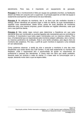 atendimento. Para isso, é importante um equipamento de gravação.
Princípio 7: Se o monitoramento é feito por equipe de qualidade (monitor), os feedbacks
devem ser feitos em conjunto com o supervisor. O principal papel de um líder de equipe é
exatamente acompanhar a performance de seus liderados.
Princípio 8: Os atributos da monitoria, isto é, os itens que são avaliados durante o
diálogo, devem identificar em primeiro lugar a visão do cliente, as suas necessidades e
respeitar suas características. Desta forma, posso ter duas planilhas de monitorias
diferentes para uma mesma empresa, porém situadas em regiões diferentes, cada qual
com o seu perfil de cliente.
Princípio 9: Não existe regra comum para determinar a freqüência em que cada
atendente deva ser monitorado ou quantas ligações são necessárias para se concretizar a
monitoria. O importante é que todos sejam monitorados com os mesmos critérios. Para
isso, é fundamental que os responsáveis pela monitoria estejam calibrados, isto é, tenham
os mesmos parâmetros de avaliação. Esta é uma tarefa complexa, pois alguns itens de
monitoria são subjetivos. Por isso, o perfil de quem monitora é especial e uma raridade
em ser selecionado.
Como podemos observar, a tarefa de criar e executar a monitoria é uma das mais
desafiantes que existe dentro dos Call Centers. A arte está exatamente no momento do
feedback, onde o responsável tem a oportunidade de ajudar no crescimento do
profissional e pessoal dos atendentes. A chave está nos itens que serão avaliados,
devendo estar em sintonia a visão do cliente. E a base está na comunicação com a
equipe, deixando muito claro o que se espera deles.
Página 29
Reprodução proibida. Direitos reservados e protegidos. Lei nº 5.988. Depósito legal na Biblioteca Nacional.
Elaborada por Alessandra Corbal – Consultora Empresarial
corbal@ig.com.br
 