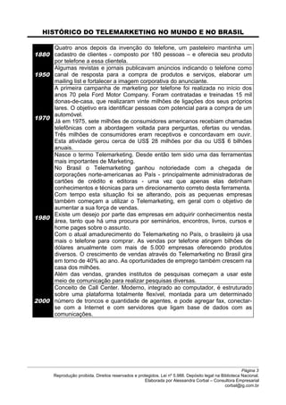 HISTÓRICO DO TELEMARKETING NO MUNDO E NO BRASIL
1880
Quatro anos depois da invenção do telefone, um pasteleiro mantinha um
cadastro de clientes - composto por 180 pessoas – e oferecia seu produto
por telefone a essa clientela.
1950
Algumas revistas e jornais publicavam anúncios indicando o telefone como
canal de resposta para a compra de produtos e serviços, elaborar um
mailing list e fortalecer a imagem corporativa do anunciante.
1970
A primeira campanha de marketing por telefone foi realizada no início dos
anos 70 pela Ford Motor Company. Foram contratadas e treinadas 15 mil
donas-de-casa, que realizaram vinte milhões de ligações dos seus próprios
lares. O objetivo era identificar pessoas com potencial para a compra de um
automóvel.
Já em 1975, sete milhões de consumidores americanos recebiam chamadas
telefônicas com a abordagem voltada para perguntas, ofertas ou vendas.
Três milhões de consumidores eram receptivos e concordavam em ouvir.
Esta atividade gerou cerca de US$ 28 milhões por dia ou US$ 6 bilhões
anuais.
1980
Nasce o termo Telemarketing. Desde então tem sido uma das ferramentas
mais importantes de Marketing.
No Brasil o Telemarketing ganhou notoriedade com a chegada de
corporações norte-americanas ao País - principalmente administradoras de
cartões de crédito e editoras - uma vez que apenas elas detinham
conhecimentos e técnicas para um direcionamento correto desta ferramenta.
Com tempo esta situação foi se alterando, pois as pequenas empresas
também começam a utilizar o Telemarketing, em geral com o objetivo de
aumentar a sua força de vendas.
Existe um desejo por parte das empresas em adquirir conhecimentos nesta
área, tanto que há uma procura por seminários, encontros, livros, cursos e
home pages sobre o assunto.
Com o atual amadurecimento do Telemarketing no País, o brasileiro já usa
mais o telefone para comprar. As vendas por telefone atingem bilhões de
dólares anualmente com mais de 5.000 empresas oferecendo produtos
diversos. O crescimento de vendas através do Telemarketing no Brasil gira
em torno de 40% ao ano. As oportunidades de emprego também crescem na
casa dos milhões.
Além das vendas, grandes institutos de pesquisas começam a usar este
meio de comunicação para realizar pesquisas diversas.
2000
Conceito de Call Center. Moderno, integrado ao computador, é estruturado
sobre uma plataforma totalmente flexível, montada para um determinado
número de troncos e quantidade de agentes, e pode agregar fax, conectar-
se com a Internet e com servidores que ligam base de dados com as
comunicações.
Página 3
Reprodução proibida. Direitos reservados e protegidos. Lei nº 5.988. Depósito legal na Biblioteca Nacional.
Elaborada por Alessandra Corbal – Consultora Empresarial
corbal@ig.com.br
 