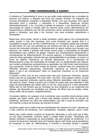 VIREI COORDENADOR, E AGORA?
A indústria do Telemarketing é nova e os que estão neste segmento tem o privilégio de
escrever sua história, a despeito dos erros que possam cometer. Os exageros dos
recursos tecnológicos colocados à disposição fizeram com que houvesse uma natural
depuração entre o supérfluo, o necessário e o descartável. Gastou-se dinheiro
desnecessariamente, e só. Já quanto à gestão de pessoas, e em decorrência disto, a
estruturação de cargos e funções sofre os mesmos riscos, porém diferentemente dos
equipamentos e softwares que não têm sentimento, temos componentes imponderáveis,
graves e delicados, qual seja o ser humano, com suas emoções, expectativas e
percepções...
Nesta área, erros podem, devem e serão cometidos, porém alguns com conseqüências
sérias quanto à vida das empresas, pois numa atividade cujo produto final é a
competência humana que, de fato e definitivamente, é o verdadeiro capital das empresas
de Call Center. Por ser uma atividade de uso intensivo de mão de obra, a gestão deste
recurso tem procurado soluções e, diferentemente de alguns setores que enxugam sua
estrutura, nos médios e grandes Call Center vemos surgir a necessidade de escalões
intermediários para melhorar tal gestão. Falamos dos Coordenadores Operacionais e
Coordenadores de Relacionamento. Em poucas palavras, o Coordenador Operacional,
cuida de várias operações, estando sob sua responsabilidade os resultados, os meios e a
forma de obtê-los. Reporta-se ao Gerente Operacional. Já o Coordenador de
Relacionamento surgiu da necessidade de interagir com os representantes dos clientes,
que mantém profissionais acompanhando as operações nos Call Center onde terceirizam
suas operações. Cuida de várias "contas de clientes", podendo atuar em campanhas de
diferentes gerentes operacionais. Geralmente reporta-se ao Gerente Comercial.
Agora, o que é ser Coordenador? Seria um Supervisor Visionário, ou um Supervisor
Siliconado?
A escolha é difícil, pois se sua conduta está mais para Supervisor Visionário, apanha
porque não tem as operações "em suas mãos", (de ferro, como gostam muitos); se está
mais para supervisor siliconado, apanha porque falta-lhe maturidade, visão do negócio,
não assumiu, dizem. Chego a pensar que a função foi criada mais para satisfazer o lado
negro da personalidade que habita cada um de nós. Qual postura é a mais adequada?
Muitos são os Call Centers que por formação de seus dirigentes ou por exigências dos
clientes, são fissurados por resultados, por métricas. Só olham para as vendas, metas,
tempo médio, fila de espera, congestionamento...
O processo seletivo, em qualquer nível, é previsível, pois a escolha recairá sempre sobre
aqueles que batem metas, pois o tempo todo estarão correndo atrás da solução de
problemas, desviando seu olhar das oportunidades, pois isto é coisa de sonhador, que
não entende a cultura da empresa, que sempre foi assim.
Já pensei sugerir que o melhor traje que identificasse tais "gestores do caos", devesse ser
o belo uniforme de bombeiros, com machadinhas, máscaras, algemas, come il fault.
Neste caso, prefira adotar a postura do Supervisor Siliconado, e como tudo que é falso,
um dia todos desabarão, conforme alerta o profeta Peter Drucker, "Resultados são
obtidos mediante a exploração de oportunidades, não pela solução de problemas". E a
postura de Supervisor Visionário terá vez? Existem alguns Call Center que já perceberam
as mudanças no setor de Telemarketing. O incentivo à formação escolar é questão
Página 30
Reprodução proibida. Direitos reservados e protegidos. Lei nº 5.988. Depósito legal na Biblioteca Nacional.
Elaborada por Alessandra Corbal – Consultora Empresarial
corbal@ig.com.br
 