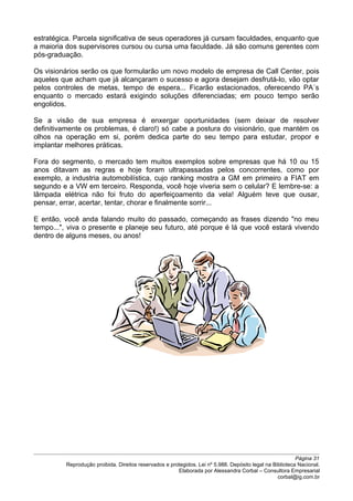 estratégica. Parcela significativa de seus operadores já cursam faculdades, enquanto que
a maioria dos supervisores cursou ou cursa uma faculdade. Já são comuns gerentes com
pós-graduação.
Os visionários serão os que formularão um novo modelo de empresa de Call Center, pois
aqueles que acham que já alcançaram o sucesso e agora desejam desfrutá-lo, vão optar
pelos controles de metas, tempo de espera... Ficarão estacionados, oferecendo PA´s
enquanto o mercado estará exigindo soluções diferenciadas; em pouco tempo serão
engolidos.
Se a visão de sua empresa é enxergar oportunidades (sem deixar de resolver
definitivamente os problemas, é claro!) só cabe a postura do visionário, que mantém os
olhos na operação em si, porém dedica parte do seu tempo para estudar, propor e
implantar melhores práticas.
Fora do segmento, o mercado tem muitos exemplos sobre empresas que há 10 ou 15
anos ditavam as regras e hoje foram ultrapassadas pelos concorrentes, como por
exemplo, a industria automobilística, cujo ranking mostra a GM em primeiro a FIAT em
segundo e a VW em terceiro. Responda, você hoje viveria sem o celular? E lembre-se: a
lâmpada elétrica não foi fruto do aperfeiçoamento da vela! Alguém teve que ousar,
pensar, errar, acertar, tentar, chorar e finalmente sorrir...
E então, você anda falando muito do passado, começando as frases dizendo "no meu
tempo...", viva o presente e planeje seu futuro, até porque é lá que você estará vivendo
dentro de alguns meses, ou anos!
Página 31
Reprodução proibida. Direitos reservados e protegidos. Lei nº 5.988. Depósito legal na Biblioteca Nacional.
Elaborada por Alessandra Corbal – Consultora Empresarial
corbal@ig.com.br
 