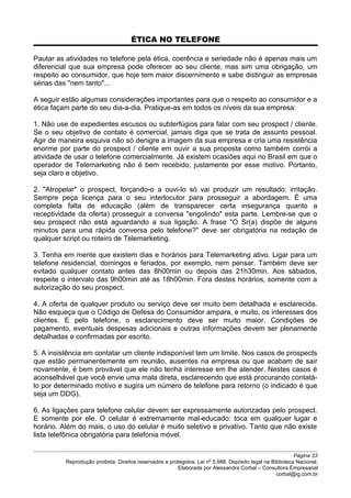 ÉTICA NO TELEFONE
Pautar as atividades no telefone pela ética, coerência e seriedade não é apenas mais um
diferencial que sua empresa pode oferecer ao seu cliente, mas sim uma obrigação, um
respeito ao consumidor, que hoje tem maior discernimento e sabe distinguir as empresas
sérias das "nem tanto"...
A seguir estão algumas considerações importantes para que o respeito ao consumidor e a
ética façam parte do seu dia-a-dia. Pratique-as em todos os níveis da sua empresa:
1. Não use de expedientes escusos ou subterfúgios para falar com seu prospect / cliente.
Se o seu objetivo de contato é comercial, jamais diga que se trata de assunto pessoal.
Agir de maneira esquiva não só denigre a imagem da sua empresa e cria uma resistência
enorme por parte do prospect / cliente em ouvir a sua proposta como também corrói a
atividade de usar o telefone comercialmente. Já existem ocasiões aqui no Brasil em que o
operador de Telemarketing não é bem recebido, justamente por esse motivo. Portanto,
seja claro e objetivo.
2. "Atropelar" o prospect, forçando-o a ouvi-lo só vai produzir um resultado: irritação.
Sempre peça licença para o seu interlocutor para prosseguir a abordagem. É uma
completa falta de educação (além de transparecer certa insegurança quanto a
receptividade da oferta) prosseguir a conversa "engolindo" esta parte. Lembre-se que o
seu prospect não está aguardando a sua ligação. A frase "O Sr(a) dispõe de alguns
minutos para uma rápida conversa pelo telefone?" deve ser obrigatória na redação de
qualquer script ou roteiro de Telemarketing.
3. Tenha em mente que existem dias e horários para Telemarketing ativo. Ligar para um
telefone residencial, domingos e feriados, por exemplo, nem pensar. Também deve ser
evitado qualquer contato antes das 8h00min ou depois das 21h30min. Aos sábados,
respeite o intervalo das 9h00min até as 18h00min. Fora destes horários, somente com a
autorização do seu prospect.
4. A oferta de qualquer produto ou serviço deve ser muito bem detalhada e esclarecida.
Não esqueça que o Código de Defesa do Consumidor ampara, e muito, os interesses dos
clientes. E pelo telefone, o esclarecimento deve ser muito maior. Condições de
pagamento, eventuais despesas adicionais e outras informações devem ser plenamente
detalhadas e confirmadas por escrito.
5. A insistência em contatar um cliente indisponível tem um limite. Nos casos de prospects
que estão permanentemente em reunião, ausentes na empresa ou que acabam de sair
novamente, é bem provável que ele não tenha interesse em lhe atender. Nestes casos é
aconselhável que você envie uma mala direta, esclarecendo que está procurando contatá-
lo por determinado motivo e sugira um número de telefone para retorno (o indicado é que
seja um DDG).
6. As ligações para telefone celular devem ser expressamente autorizadas pelo prospect.
E somente por ele. O celular é extremamente mal-educado: toca em qualquer lugar e
horário. Além do mais, o uso do celular é muito seletivo e privativo. Tanto que não existe
lista telefônica obrigatória para telefonia móvel.
Página 33
Reprodução proibida. Direitos reservados e protegidos. Lei nº 5.988. Depósito legal na Biblioteca Nacional.
Elaborada por Alessandra Corbal – Consultora Empresarial
corbal@ig.com.br
 