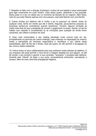 7. Respeito ao falar com o cônjuge. Esclareça o motivo de sua ligação e peça autorização
para ligar novamente em outro horário. Caso ele(a) queira, apresente a sua proposta.
Ele(a) pode vir a ser um aliado seu no momento da decisão de um negócio. Além disso,
mais do que estar falando apenas com uma pessoa, você está falando com uma família.
8. Cobrar dívidas por telefone não é "enfiar o pé no pescoço" do cliente. Antes de
qualquer coisa, tenha em mente que ele é cliente. Segundo, pouquíssimas pessoas ou
empresas sentem-se confortáveis quando devedoras. Terceiro, alguma condição se
impôs mais forte do que a obrigação de cumprir o pagamento no prazo. Quarto, se ele for
tratado com respeito e compreensão (e as condições para quitação da dívida forem
razoáveis), ele voltará a comprar de você.
9. Caso você comercialize o seu mailing (atividade muito comum hoje em dia,
principalmente na permuta por outros mailings), seja criterioso na negociação do mesmo:
avalie a idoneidade da empresa negociadora e cientifique o seu cliente desta
possibilidade, além de lhe dar o direito, caso ele queira, de não permitir a divulgação do
seu nome e dados cadastrais.
10. Instrua todos os seus colaboradores para que pratiquem estas atitudes ao telefone. A
sua empresa não pode permitir o risco de ter a imagem abalada por que alguém, no afã
de vender o seu produto e ganhar a sua comissão, "atropelou" o prospect pelo telefone.
Amanhã este "cliente" irá bater a sua porta, provavelmente enfurecido, cancelando a
compra. Além do mais, fará forte propaganda negativa.
Página 34
Reprodução proibida. Direitos reservados e protegidos. Lei nº 5.988. Depósito legal na Biblioteca Nacional.
Elaborada por Alessandra Corbal – Consultora Empresarial
corbal@ig.com.br
 