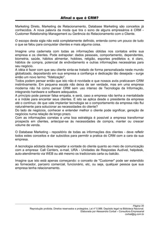 Afinal o que é CRM?
Marketing Direto, Marketing de Relacionamento, Database Marketing são conceitos já
conhecidos. A nova palavra da moda que tira o sono de alguns empresários é CRM -
Customer Relationship Management ou Gerência do Relacionamento com o Cliente.
O escopo desta sigla não está completamente definido, entenda como um pouco de tudo
o que se falou para conquistar clientes e mais alguma coisa.
Imagine uma caderneta com todas as informações obtidas nos contatos entre sua
empresa e os clientes. Pode extrapolar: dados pessoais, comportamento, dependentes,
biometria, saúde, hábitos alimentar, hobbies, religião, esportes prediletos e, é claro,
hábitos de compra, potencial de endividamento e outras informações necessárias para
seu negócio.
A idéia é fazer com que seu cliente sinta-se tratado de forma personalizada neste mundo
globalizado, depositando em sua empresa a confiança e dedicação tão desejada - surge
então um novo termo: "fidelização".
Todos podem pensar então que isto não é novidade e que nossos avós praticavam CRM
instintivamente. Em pequena escala não deixa de ser verdade, mas em uma empresa
moderna não há como pensar CRM sem uso intenso de Tecnologia da Informação,
integrando hardware e software adequados.
A princípio pode parecer falsa empatia, e será, caso a empresa não tenha a mentalidade
e a índole para encantar seus clientes. E isto se aplica desde o presidente da empresa
até o contínuo: de que vale implantar tecnologia se o comportamento da empresa não flui
naturalmente para solucionar as necessidades do cliente?
Do lado de negócios, conhecer e entender melhor o cliente pode significar, geração de
negócios numa relação de longo prazo.
Com as informações corretas e uma boa estratégia é possível a empresa transformar
prospects em clientes, antecipar-se às necessidades de compra, manter ou crescer
volume de venda.
O Database Marketing - repositório de todas as informações dos clientes - deve refletir
todos estes conceitos e dar subsídios para permitir a pratica do CRM com a cara da sua
empresa.
A tecnologia adotada deve respeitar a vontade do cliente quanto ao meio de comunicação
com a empresa: Call Centers, e-mail, URA - Unidades de Respostas Audível, helpdesk,
auto-atendimento via WEB ou até mesmo os tradicionais carta ou balcão.
Imagine que isto está apenas começando: o conceito de "Customer" pode ser estendido
ao fornecedor, parceiro comercial, funcionário, etc, ou seja, qualquer pessoa que sua
empresa tenha relacionamento.
Página 35
Reprodução proibida. Direitos reservados e protegidos. Lei nº 5.988. Depósito legal na Biblioteca Nacional.
Elaborada por Alessandra Corbal – Consultora Empresarial
corbal@ig.com.br
 