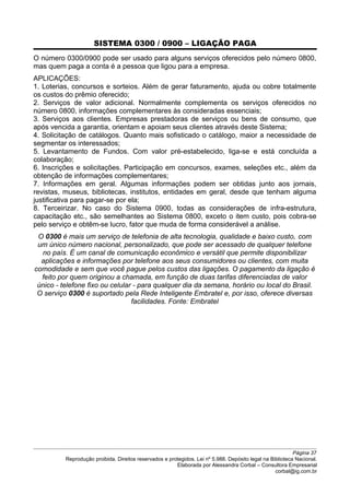 SISTEMA 0300 / 0900 – LIGAÇÃO PAGA
O número 0300/0900 pode ser usado para alguns serviços oferecidos pelo número 0800,
mas quem paga a conta é a pessoa que ligou para a empresa.
APLICAÇÕES:
1. Loterias, concursos e sorteios. Além de gerar faturamento, ajuda ou cobre totalmente
os custos do prêmio oferecido;
2. Serviços de valor adicional. Normalmente complementa os serviços oferecidos no
número 0800, informações complementares às consideradas essenciais;
3. Serviços aos clientes. Empresas prestadoras de serviços ou bens de consumo, que
após vencida a garantia, orientam e apoiam seus clientes através deste Sistema;
4. Solicitação de catálogos. Quanto mais sofisticado o catálogo, maior a necessidade de
segmentar os interessados;
5. Levantamento de Fundos. Com valor pré-estabelecido, liga-se e está concluída a
colaboração;
6. Inscrições e solicitações. Participação em concursos, exames, seleções etc., além da
obtenção de informações complementares;
7. Informações em geral. Algumas informações podem ser obtidas junto aos jornais,
revistas, museus, bibliotecas, institutos, entidades em geral, desde que tenham alguma
justificativa para pagar-se por ela;
8. Terceirizar. No caso do Sistema 0900, todas as considerações de infra-estrutura,
capacitação etc., são semelhantes ao Sistema 0800, exceto o item custo, pois cobra-se
pelo serviço e obtêm-se lucro, fator que muda de forma considerável a análise.
O 0300 é mais um serviço de telefonia de alta tecnologia, qualidade e baixo custo, com
um único número nacional, personalizado, que pode ser acessado de qualquer telefone
no país. É um canal de comunicação econômico e versátil que permite disponibilizar
aplicações e informações por telefone aos seus consumidores ou clientes, com muita
comodidade e sem que você pague pelos custos das ligações. O pagamento da ligação é
feito por quem originou a chamada, em função de duas tarifas diferenciadas de valor
único - telefone fixo ou celular - para qualquer dia da semana, horário ou local do Brasil.
O serviço 0300 é suportado pela Rede Inteligente Embratel e, por isso, oferece diversas
facilidades. Fonte: Embratel
Página 37
Reprodução proibida. Direitos reservados e protegidos. Lei nº 5.988. Depósito legal na Biblioteca Nacional.
Elaborada por Alessandra Corbal – Consultora Empresarial
corbal@ig.com.br
 
