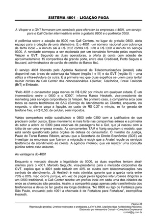 SISTEMA 4001 – LIGAÇÃO PAGA
A Vésper e a GVT formaram um consórcio para oferecer às empresas o 4001, um serviço
para o Call Center intermediário entre o gratuito 0800 e o polêmico 0300.
A polêmica sobre a adoção do 0300 nos Call Centers, no lugar do gratuito 0800, abriu
espaço para a criação de uma alternativa. É o 4001, um número nacional com cobrança
de tarifa local – o minuto sai a R$ 0,02 contra R$ 0,30 a R$ 0,60 o minuto no serviço
0300. A novidade começou a ser explorada por um consórcio formado pelas espelhos
Vésper e GVT. Segundo as duas operadoras, a oferta já conta com adesão de
aproximadamente 15 companhias de grande porte, entre elas Credicard, Porto Seguro e
Itaucard, administradora de cartão de crédito do Banco Itaú.
O serviço 4001 liberado pela Agência Nacional de Telecomunicações (Anatel) está
disponível nas áreas de cobertura da Vésper (região I e III) e da GVT (região II) – uma
utiliza a infra-estrutura da outra. É a primeira vez que duas espelhos se unem para tentar
roubar contas de Call Center das concessionárias Telemar, Telefônica, Brasil Telecom
(BrT) e Embratel.
“Pelo 4001 o consumidor paga menos de R$ 0,02 por minuto em qualquer cidade. É um
intermediário entre o 0800 e o 0300”, informa Rance Hesketh, vice-presidente de
marketing para serviços corporativos da Vésper. No primeiro caso, a companhia arca com
todos os custos telefônicos do SAC (Serviço de Atendimento ao Cliente), enquanto, no
segundo, o cliente paga a ligação, ao custo de R$ 0,27 o minuto, se for gerada de
telefone fixo, e R$ 0,50, de celular, sem impostos.
Várias companhias estão substituindo o 0800 pelo 0300 com a justificativa de que
precisam cortar custos. Esse movimento é mais forte nas companhias aéreas e a primeira
do setor a aderir ao 0300 para reservas de passagens foi a Gol, que já nasceu com a
idéia de ser uma empresa enxuta. As concorrentes TAM e Varig seguiram o modelo, que
está sendo questionado pelos órgãos de defesa do consumidor. O ministro da Justiça,
Paulo de Tarso Ramos Ribeiro, avisou que a Secretaria de Direito Econômico (SDE) vai
investigar as empresas que fizeram a migração e exigir que a Anatel regule os serviços
telefônicos de atendimento ao cliente. A agência informou que vai realizar uma consulta
pública sobre esse assunto.
As vantagens do 4001
Enquanto o mercado discute a legalidade do 0300, as duas espelhos tentam atrair
clientes para o 4001. Marcelo Seguchi, vice-presidente para o mercado corporativo da
GVT, explica que o 4001 pode reduzir em 40% os custos com telecomunicações nas
centrais de atendimento. Já Hesketh é mais otimista: garante que a queda varia entre
70% e 80%. Isso ocorre porque, em vez de pagar pelas ligações interurbanas dirigidas a
um 0800 tradicional, o Call Center recebe um prefixo local em cada uma das cidades de
onde as chamadas são geradas. Assim, a companhia paga apenas pela transferência dos
telefonemas e deixa de ter gastos na longa distância. “No 0800 eu ligo de Fortaleza para
São Paulo, enquanto pelo 4001 a chamada é de Fortaleza para Fortaleza”, exemplifica
Hesketh.
Página 38
Reprodução proibida. Direitos reservados e protegidos. Lei nº 5.988. Depósito legal na Biblioteca Nacional.
Elaborada por Alessandra Corbal – Consultora Empresarial
corbal@ig.com.br
 