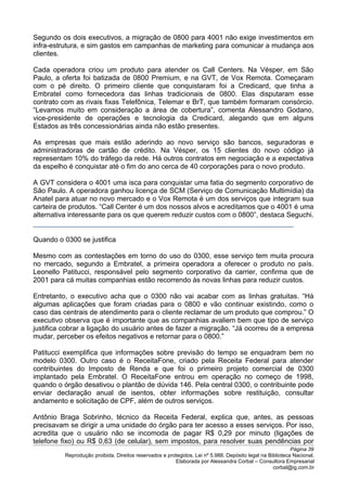 Segundo os dois executivos, a migração de 0800 para 4001 não exige investimentos em
infra-estrutura, e sim gastos em campanhas de marketing para comunicar a mudança aos
clientes.
Cada operadora criou um produto para atender os Call Centers. Na Vésper, em São
Paulo, a oferta foi batizada de 0800 Premium, e na GVT, de Vox Remota. Começaram
com o pé direito. O primeiro cliente que conquistaram foi a Credicard, que tinha a
Embratel como fornecedora das linhas tradicionais de 0800. Elas disputaram esse
contrato com as rivais fixas Telefônica, Telemar e BrT, que também formaram consórcio.
“Levamos muito em consideração a área de cobertura”, comenta Alessandro Godano,
vice-presidente de operações e tecnologia da Credicard, alegando que em alguns
Estados as três concessionárias ainda não estão presentes.
As empresas que mais estão aderindo ao novo serviço são bancos, seguradoras e
administradoras de cartão de crédito. Na Vésper, os 15 clientes do novo código já
representam 10% do tráfego da rede. Há outros contratos em negociação e a expectativa
da espelho é conquistar até o fim do ano cerca de 40 corporações para o novo produto.
A GVT considera o 4001 uma isca para conquistar uma fatia do segmento corporativo de
São Paulo. A operadora ganhou licença de SCM (Serviço de Comunicação Multimídia) da
Anatel para atuar no novo mercado e o Vox Remota é um dos serviços que integram sua
carteira de produtos. “Call Center é um dos nossos alvos e acreditamos que o 4001 é uma
alternativa interessante para os que querem reduzir custos com o 0800”, destaca Seguchi.
Quando o 0300 se justifica
Mesmo com as contestações em torno do uso do 0300, esse serviço tem muita procura
no mercado, segundo a Embratel, a primeira operadora a oferecer o produto no país.
Leonello Patitucci, responsável pelo segmento corporativo da carrier, confirma que de
2001 para cá muitas companhias estão recorrendo às novas linhas para reduzir custos.
Entretanto, o executivo acha que o 0300 não vai acabar com as linhas gratuitas. “Há
algumas aplicações que foram criadas para o 0800 e vão continuar existindo, como o
caso das centrais de atendimento para o cliente reclamar de um produto que comprou.” O
executivo observa que é importante que as companhias avaliem bem que tipo de serviço
justifica cobrar a ligação do usuário antes de fazer a migração. “Já ocorreu de a empresa
mudar, perceber os efeitos negativos e retornar para o 0800.”
Patitucci exemplifica que informações sobre previsão do tempo se enquadram bem no
modelo 0300. Outro caso é o ReceitaFone, criado pela Receita Federal para atender
contribuintes do Imposto de Renda e que foi o primeiro projeto comercial de 0300
implantado pela Embratel. O ReceitaFone entrou em operação no começo de 1998,
quando o órgão desativou o plantão de dúvida 146. Pela central 0300, o contribuinte pode
enviar declaração anual de isentos, obter informações sobre restituição, consultar
andamento e solicitação de CPF, além de outros serviços.
Antônio Braga Sobrinho, técnico da Receita Federal, explica que, antes, as pessoas
precisavam se dirigir a uma unidade do órgão para ter acesso a esses serviços. Por isso,
acredita que o usuário não se incomoda de pagar R$ 0,29 por minuto (ligações de
telefone fixo) ou R$ 0,63 (de celular), sem impostos, para resolver suas pendências por
Página 39
Reprodução proibida. Direitos reservados e protegidos. Lei nº 5.988. Depósito legal na Biblioteca Nacional.
Elaborada por Alessandra Corbal – Consultora Empresarial
corbal@ig.com.br
 
