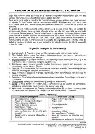 CENÁRIO DO TELEMARKETING NO BRASIL E NO MUNDO
Logo nos primeiros anos do século 21, o Telemarketing estará respondendo por 70% das
vendas no mundo, segundo estimativas dos papas do setor.
Para se ter uma idéia, a indústria do Telemarketing é um dos setores que mais crescem
no mundo. Só nos Estados Unidos, movimentaram US$ 750 bilhões em 1997, sendo que
70% desse valor em Telemarketing businness-to-business e 12 milhões de pontos de
trabalho.
No Brasil, o bom relacionamento entre as empresas e clientes é visto hoje, em tempos de
concorrência global, como a mais eficiente arma na luta por uma fatia do mercado
consumidor. Nessa briga o Telemarketing surge como recurso poderoso das empresas
para contatar e atender clientes, em movimento que fez o setor crescer 38% em 1997 e
prevê um aumento de mais de 40% para 1998. Esse aquecimento transformou o
Telemarketing em dos melhores canais de geração de empregos, com 150 mil postos de
trabalho mantidos em todo país e com estimativa de criação de mais de 60 mil vagas até
o final de 1998.
10 grandes vantagens do Telemarketing
1. Interatividade. O Telemarketing é a mídia mais pessoal e interativa que existe;
2. Flexibilidade. Muitas operações são montadas durante um curto período para atender
a uma certa campanha, por exemplo;
3. Replanejamento. A qualquer momento uma estratégia pode ser modificada, já que as
informações de seu sucesso chegam, rapidamente;
4. Otimização. Num mesmo contato muitas informações podem ser passadas ou
cadastradas de um mesmo Cliente;
5. Controle. É razoavelmente fácil controlar-se uma operação de Telemarketing já que
todas as informações trafegam em sistemas;
6. Foco. Condições especiais de preço e conteúdo podem ser ofertadas para Clientes da
mesma empresa;
7. Cobertura. Pode atingir distâncias continentais em segundos. Possui larga cobertura e
controlada;
8. Comodidade. Tanto para o comprador quanto para o vendedor;
9. Custo. É mais barato se vender pelo Telemarketing já os custos de comissões,
estrutura e logística são muito menores do que em uma loja;
10. Velocidade. Um operador de Telemarketing pode efetuar 70 contatos com empresas
no mesmo dia. Um vendedor de campo pode, em média, visitar 12 Clientes.
Tipos de Telemarketing
Inbound (Receptivo) Outbound (Ativo)
 Gera cadastro nos contatos
 Requer um roteiro para abordagem
 Público comanda a ligação
 Picos de demanda sazonais
 Depende das mídias
 Menos objeções dos Clientes
 Maior conhecimento do produto pelo
operador
 Equipamento e estrutura adequados à
demanda
 Requer cadastro para ligações
 Requer script
 Operador comanda
 Picos previstos
 Aproveita as mídias
 Mais objeções dos Prospects
 Maior conhecimento de técnicas pelo
operador
 São adequados ao tamanho do esforço
Página 4
Reprodução proibida. Direitos reservados e protegidos. Lei nº 5.988. Depósito legal na Biblioteca Nacional.
Elaborada por Alessandra Corbal – Consultora Empresarial
corbal@ig.com.br
 