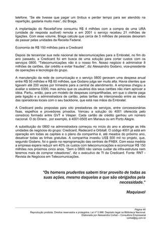 telefone. “Se ele tivesse que pagar um ônibus e perder tempo para ser atendido na
repartição, gastaria muito mais”, diz Braga.
A implantação do ReceitaFone consumiu R$ 4 milhões com a compra de uma URA
(unidade de resposta audível) remota e em 2001 o serviço recebeu 21 milhões de
ligações. Com esse volume, Braga calcula que cerca de 5 milhões de pessoas deixaram
de passar pelas unidades da Receita Federal.
Economia de R$ 150 milhões para a Credicard
Depois de terceirizar sua rede nacional de telecomunicações para a Embratel, no fim do
ano passado, a Credicard foi em busca de uma solução para cortar custos com os
serviços 0800. “Telecomunicações não é o nosso fim. Nosso negócio é administrar 8
milhões de cartões, dar crédito e evitar fraudes”, diz Alessandro Godano, vice-presidente
de operações e tecnologia do grupo.
A manutenção da rede de comunicação e o serviço 0800 geravam uma despesa anual
entre R$ 50 milhões e R$ 60 milhões, que Godano julga ser muito alta. Havia clientes que
ligavam até 200 vezes por trimestre para a central de atendimento. A empresa chegou a
avaliar o sistema 0300, mas achou que os usuários dos seus cartões não iriam aprovar a
idéia. Partiu, então, para um modelo de despesas compartilhadas, em que o cliente paga
pela ligação e a administradora de cartão, pelas tarifas de interconexão entre as redes
das operadoras locais com o seu backbone, que está nas mãos da Embratel.
A Credicard pediu propostas para oito prestadoras de serviços, entre concessionárias
fixas, espelhos e provedores privados. Venceu a solução do 4001 oferecida pelo
consórcio formado entre GVT e Vésper. Cada cartão de crédito ganhou um número
nacional. O do Diners , por exemplo, é 4001-0505 em Manaus ou em Porto Alegre.
A substituição do 0800 na administradora começou no início do ano e abrange as três
unidades de negócios do grupo: Credicard, Redecard e Orbitall. O código 4001 já está em
operação em todas as capitais e o plano da companhia é, até meados do próximo ano,
desativar todas as linhas gratuitas. A companhia investiu US$ 500 mil no projeto, que,
segundo Godano, foi o gasto na reprogramação das centrais de PABX. Com essa medida
a empresa espera reduzir em 40% os custos com telecomunicações e economizar R$ 150
milhões nos próximos cinco anos. “Sem o 0800 não vamos cuidar da infra-estrutura nem
teremos mais de comprar roteadores”, diz o executivo de TI da Credicard. Fonte: RNT -
Revista de Negócios em Telecomunicações.
"Os homens prudentes sabem tirar proveito de todas as
suas ações, mesmo daquelas a que são obrigados pela
necessidade."
Maquiavel
Página 40
Reprodução proibida. Direitos reservados e protegidos. Lei nº 5.988. Depósito legal na Biblioteca Nacional.
Elaborada por Alessandra Corbal – Consultora Empresarial
corbal@ig.com.br
 
