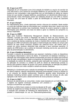 06 - O que é um CTI?
Integração de um computador (uma única estação de trabalho ou arquivo do servidor de
uma rede local) a uma central de comutação telefônica na qual permite que o atendente
receba em seu computador a tela preenchida com as informações do cliente ao mesmo
tempo em que receber a ligação telefônica, possibilitando um atendimento diferenciado e
personalizado. Estas informações podem ser coletadas através de uma URA ou mesmo
por busca em uma base de dados a partir da identificação do número do assinante
chamador.
07 - O que é Script?
No Telemarketing Ativo, o texto roteirizado orienta o discurso do vendedor. Neste sentido
no script são inseridas todas as informações que o vendedor deve dizer, dando uma linha
geral, destacando os pontos mais importantes. Através do script é possível a coleta de
informações para alimentar uma base de dados e gerar os relatórios de campanha ou
serviço implantado.
08 - O que é o CRM?
Sigla para Customer Relationship Management (Gestão do Relacionamento com
Clientes). Conceito que prevê a integração de todas as áreas de uma empresa, em
particular o Call Center e as bases de dados corporativos, para administrar os contatos
com a carteira de clientes existentes de modo a mantê-la fiel e torná-la mais lucrativa. A
aplicação do CRM normalmente está ligada á implementação dos hábitos de compra pelo
histórico de cada cliente individual, projetam seu potencial futuro, até mesmo para a
compra de outros produtos oferecidos pela empresa e seus eventuais parceiros. O
objetivo do CRM tende a ser a prática do chamado marketing one-to-one, que prevê alto
grau de personalização no atendimento.
09 - O que é DataBase Marketing?
Conceito e conjunto de procedimentos que associam marketing e todos os dispositivos
tecnológicos relacionados a banco de dados. O fundamento do database marketing é a
utilização das informações sobre clientes armazenadas em banco de dados para diversos
tipos de ação mercadológica, desde os programas de fidelização de clientes já ativos até
a ampliação da carteira de clientes, passando pela reativação dos inativos. Um exemplo
da aplicação do conceito é a análise do perfil do cliente de determinado produto ou
serviço para posterior eleição de grupos com perfis semelhantes na definição de público-
alvo em iniciativas com vista a ampliar a carteira de clientes. Database
Marketing é o fundamento para a adoção da estratégia de marketing one-to-one, que visa,
em última instância, oferecer atendimento altamente personalizado a todos os clientes ou
a um conjunto de clientes preferenciais. Relatórios gerados pelas ferramentas de
database marketing também podem contribuir para a oferta de serviços de alto valor
agregado e até mesmo para o desenvolvimento de novos produtos e serviços.
10 - O que é o SAC?
Estrutura de atendimento ao consumidor, muitas vezes baseada em um Call Center, com
o objetivo de registrar eventuais problemas com produtos e
serviços e encaminhar sua solução.
No Brasil, os SACs foram criados no início da década de 90, para
atender ás exigências do Código de Defesa do Consumidor. Com
a evolução dos conceitos de marketing de relacionamento, em
paralelo á disseminação do uso de Telemarketing/televendas,
Página 42
Reprodução proibida. Direitos reservados e protegidos. Lei nº 5.988. Depósito legal na Biblioteca Nacional.
Elaborada por Alessandra Corbal – Consultora Empresarial
corbal@ig.com.br
 