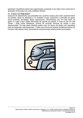 ganharam importância dentro das organizações, passando a ser vistos como canal para a
aplicação de técnicas com vista a fidelizar clientes.
11 - O que é um Help Desk?
Estrutura de atendimento que possibilita aos usuários acesso para obter esclarecimento
de dúvidas, ajuda na detecção e no combate a bugs, equívocos e confusão em geral,
sobre produtos, tecnologia, dados operacionais, manutenções, etc. Um help desk, no
geral, é o lugar onde é dada informação de suporte ao produto. É mais do que um Call
Center - pode conter bibliotecas, centros de consulta, técnicos de campo e seus
despachantes. Os help desks também podem usar um banco de dados com respostas
para as perguntas mais freqüentes - FAQs como forma de resolver problemas futuros de
maneira mais rápida e fácil, aproveitando conhecimentos anteriormente acumulados.
Página 43
Reprodução proibida. Direitos reservados e protegidos. Lei nº 5.988. Depósito legal na Biblioteca Nacional.
Elaborada por Alessandra Corbal – Consultora Empresarial
corbal@ig.com.br
 