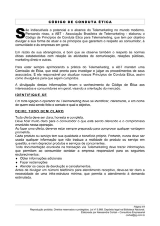 C Ó D I G O D E C O N D U T A É T I C A
ão indiscutíveis o potencial e o alcance do Telemarketing no mundo moderno.
Pensando nisso, a ABT - Associação Brasileira de Telemarketing - elaborou o
Código de Princípios de Conduta Ética para Telemarketing, que tem por objetivo
divulgar a sua forma de atuar e os princípios que garantem o respeito ao consumidor, à
comunidade e às empresas em geral.
S
Em razão de sua abrangência, é bom que se observe também o respeito às normas
éticas estabelecidas com relação às atividades de comunicação, relações públicas,
marketing direto e outras.
Para estar sempre aprimorando a prática do Telemarketing, a ABT mantém uma
Comissão de Ética, que está pronta para investigar e julgar os procedimentos de seus
associados. É ela responsável por atualizar nossos Princípios de Conduta Ética, assim
como divulgá-los para que sejam cumpridos.
A divulgação destas informações levam o conhecimento do Código de Ética aos
interessados e consumidores em geral, visando a orientação do mercado.
IDENTIFIQUE-SE
Em toda ligação o operador de Telemarketing deve se identificar, claramente, e em nome
de quem está sendo feito o contato e qual o objetivo.
DEIXE TUDO BEM CLARO
Toda oferta deve ser clara, honesta e completa.
Deve ficar muito claro para o consumidor o que está sendo oferecido e o compromisso
envolvido nessa operação.
Ao fazer uma oferta, deve-se estar sempre preparado para comprovar qualquer vantagem
prometida.
Cada produto ou serviço tem sua qualidade e benefício próprio. Portanto, nunca deve ser
usada qualquer informação que não traduza a realidade do produto ou serviço em
questão, e nem depreciar produtos e serviços de concorrentes.
Toda documentação envolvida na transação via Telemarketing deve trazer informações
que permitam ao consumidor contatar a empresa responsável para os seguintes
esclarecimentos:
♦ Obter informações adicionais
♦ Fazer reclamações
♦ Atender os casos de devolução e cancelamentos.
Antes de divulgar um número telefônico para atendimento receptivo, deve-se ter claro a
necessidade de uma infra-estrutura mínima, que permita o atendimento à demanda
estimulada.
Página 44
Reprodução proibida. Direitos reservados e protegidos. Lei nº 5.988. Depósito legal na Biblioteca Nacional.
Elaborada por Alessandra Corbal – Consultora Empresarial
corbal@ig.com.br
 
