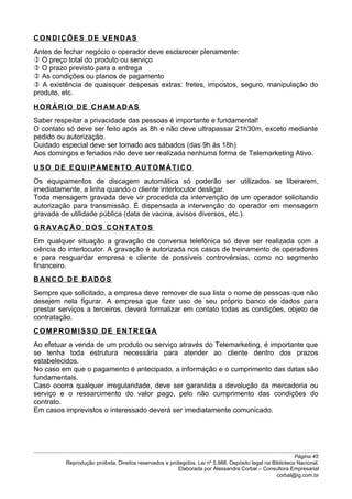 CONDIÇÕES DE VENDAS
Antes de fechar negócio o operador deve esclarecer plenamente:
 O preço total do produto ou serviço
 O prazo previsto para a entrega
 As condições ou planos de pagamento
 A existência de quaisquer despesas extras: fretes, impostos, seguro, manipulação do
produto, etc.
HORÁRIO DE CHAMAD AS
Saber respeitar a privacidade das pessoas é importante e fundamental!
O contato só deve ser feito após as 8h e não deve ultrapassar 21h30m, exceto mediante
pedido ou autorização.
Cuidado especial deve ser tomado aos sábados (das 9h às 18h)
Aos domingos e feriados não deve ser realizada nenhuma forma de Telemarketing Ativo.
USO DE EQUIPAMENTO AUTOMÁTICO
Os equipamentos de discagem automática só poderão ser utilizados se liberarem,
imediatamente, a linha quando o cliente interlocutor desligar.
Toda mensagem gravada deve vir procedida da intervenção de um operador solicitando
autorização para transmissão. É dispensada a intervenção do operador em mensagem
gravada de utilidade pública (data de vacina, avisos diversos, etc.).
GRAVAÇÃO DOS CONTATOS
Em qualquer situação a gravação de conversa telefônica só deve ser realizada com a
ciência do interlocutor. A gravação é autorizada nos casos de treinamento de operadores
e para resguardar empresa e cliente de possíveis controvérsias, como no segmento
financeiro.
BANCO DE DADOS
Sempre que solicitado, a empresa deve remover de sua lista o nome de pessoas que não
desejem nela figurar. A empresa que fizer uso de seu próprio banco de dados para
prestar serviços a terceiros, deverá formalizar em contato todas as condições, objeto de
contratação.
COMPROMISSO DE ENTREGA
Ao efetuar a venda de um produto ou serviço através do Telemarketing, é importante que
se tenha toda estrutura necessária para atender ao cliente dentro dos prazos
estabelecidos.
No caso em que o pagamento é antecipado, a informação e o cumprimento das datas são
fundamentais.
Caso ocorra qualquer irregularidade, deve ser garantida a devolução da mercadoria ou
serviço e o ressarcimento do valor pago, pelo não cumprimento das condições do
contrato.
Em casos imprevistos o interessado deverá ser imediatamente comunicado.
Página 45
Reprodução proibida. Direitos reservados e protegidos. Lei nº 5.988. Depósito legal na Biblioteca Nacional.
Elaborada por Alessandra Corbal – Consultora Empresarial
corbal@ig.com.br
 
