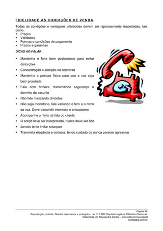 FIDELIDADE ÀS CONDIÇÕES DE VEND A
Todas as condições e vantagens oferecidas devem ser rigorosamente respeitadas, tais
como:
 Preços
 Validades
 Formas e condições de pagamento
 Prazos e garantias
DICAS AO FALAR
 Mantenha o fone bem posicionado para evitar
distorções
 Concentração e atenção na conversa
 Mantenha a postura física para que a voz seja
bem projetada
 Fale com firmeza, transmitindo segurança e
domínio do assunto
 Não fale mascando chicletes
 Não seja monótono, fale variando o tom e o ritmo
da voz. Deve transmitir interesse e entusiasmo
 Acompanhe o ritmo da fala do cliente
 O script deve ser interpretado, nunca deve ser lido
 Jamais tente imitar sotaques
 Transmita elegância e cortesia, tendo cuidado de nunca parecer agressivo
Página 46
Reprodução proibida. Direitos reservados e protegidos. Lei nº 5.988. Depósito legal na Biblioteca Nacional.
Elaborada por Alessandra Corbal – Consultora Empresarial
corbal@ig.com.br
 