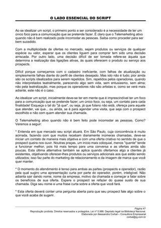 O LADO ESSENCIAL DO SCRIPT
Ao se idealizar um script, o primeiro ponto a ser considerado é a necessidade de ter um
único foco para a comunicação que se pretende fazer. É claro que o Telemarketing ativo
quando não é bem realizado pode incomodar as pessoas. Saiba como proceder para ser
bem sucedido.
Com a multiplicidade de ofertas no mercado, sejam produtos ou serviços de qualquer
espécie ou valor, esperar que os clientes liguem para comprar tem sido uma decisão
arriscada. Por outro lado, uma decisão difícil de ser tomada refere-se àquela que
determina a realização das ligações ativas, às quais oferecem o produto ou serviço aos
prospects.
Difícil porque começamos com o cadastro ineficiente, com falhas de atualização ou
simplesmente falhas diante do perfil de clientes desejado. Mas isto não é tudo; pior ainda
são os scripts idealizados para serem repetidos. Sim, repetidos pelos operadores, quando
não interpretados teatralmente, parecendo algo sem vida, sem entusiasmo, sem alma;
não pela teatralização, mas porque os operadores não são artistas e, como se verá mais
adiante, este não é o caso.
Ao idealizar um script, inicialmente deve-se ter em mente que é imprescindível ter um foco
para a comunicação que se pretende fazer; um único foco, ou seja, um contato para cada
finalidade! Esqueça o tal do "já que", ou seja, já que fulano não está, ofereça para aquele
que atender, vai que... ou ainda, se é para agendar uma visita, que seja com o prospect
escolhido e não com quem atender sua chamada.
O Telemarketing ativo quando não é bem feito pode incomodar as pessoas. Como?
Veremos a seguir:
* Entenda em que mercado seu script atuará. Em São Paulo, cuja concorrência é muito
acirrada, fazendo com que muitos recebam diariamente inúmeras chamadas, deve-se
iniciar um contato de maneira mais objetiva e com uma oferta criativa no sentido de que o
prospect queira nos ouvir. Noutras praças, um início mais coloquial, menos "quente" tende
a funcionar melhor, pois há mais tempo para uma conversa e as ofertas ainda são
poucas. Esta última alternativa também se aplica quando ofertamos algo a clientes já
existentes, objetivando oferecer-lhes produtos ou serviços adicionais aos que estão sendo
utilizados; isso faz parte do marketing de relacionamento e da imagem de marca que você
quer manter.
* O momento do atendimento é tenso para ambas as partes (prospects e operador), razão
pela qual sugiro uma apresentação curta por parte do operador, porém, inteligível. Não
adianta sair dando nome, nome da empresa, motivo da chamada e começar a falar sobre
os benefícios de sua oferta. Espere o prospect se refazer do quase susto de sua
chamada. Diga seu nome e uma frase curta sobre a oferta que você fará.
* Esta oferta deverá conter uma pergunta aberta para que seu prospect fale algo sobre o
que você acaba de sugerir.
Página 47
Reprodução proibida. Direitos reservados e protegidos. Lei nº 5.988. Depósito legal na Biblioteca Nacional.
Elaborada por Alessandra Corbal – Consultora Empresarial
corbal@ig.com.br
 