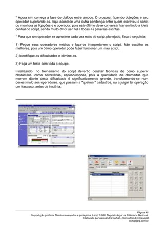 * Agora sim começa a fase do diálogo entre ambos. O prospect fazendo objeções e seu
operador superando-as. Aqui acontece uma outra pendenga entre quem escreveu o script
ou monitora as ligações e o operador, pois este último deve conversar transmitindo a idéia
central do script, sendo muito difícil ser fiel a todas as palavras escritas.
* Para que um operador se aproxime cada vez mais do script planejado, faça o seguinte:
1) Pegue seus operadores médios e faça-os interpretarem o script. Não escolha os
melhores, pois um ótimo operador pode fazer funcionar um mau script.
2) Identifique as dificuldades e elimine-as.
3) Faça um teste com toda a equipe.
Finalizando, no treinamento do script deverão constar técnicas de como superar
obstáculos, como secretárias, esposo/esposa, pois a quantidade de chamadas que
morrem diante desta dificuldade é significativamente grande, transformando-se num
desestímulo aos operadores, que passam a "queimar" cadastros, ou a julgar tal operação
um fracasso, antes de iniciá-la.
Página 48
Reprodução proibida. Direitos reservados e protegidos. Lei nº 5.988. Depósito legal na Biblioteca Nacional.
Elaborada por Alessandra Corbal – Consultora Empresarial
corbal@ig.com.br
 