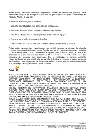 Neste nosso turbulento ambiente empresarial, deixar de investir em pessoas, ficar
paralisado à espera de definições representa um grave retrocesso para os resultados de
negócio. Agora é a hora de:
– Atualizar as estratégias da empresa.
– Mobilizar as motivações e os potenciais de cada pessoa.
– Treinar os líderes a serem assertivos, flexíveis e pró-ativos.
– Incentivar a busca de altos desempenhos no trabalho em equipe.
– Buscar a transparência nas comunicações.
– Ensinar as pessoas a lidarem com as crises e com o stress delas resultante.
Estas ações representam investimentos no capital humano, o alicerce da atuação
contínua bem sucedida das empresas. Este foco dá sentido às quatro situações relatadas
no início deste texto, pois a competência e o poder pessoal são a chave para carreiras
profissionais e empresariais que fazem a diferença. Todos os profissionais que têm
posições de liderança nas empresas têm a indelegável e sempre presente
responsabilidade de dar significado ao trabalho individual e em equipe, construindo um
local onde as pessoas possam ser felizes, e com isto construir, manter e desenvolver este
sutil, estratégico e imprescindível capital humano.
DICA
A CALMA É UM PONTO FUNDAMENTAL. UM GERENTE OU SUPERVISOR QUE SE
DESEQUILIBRA COM FACILIDADE SOB AS PRESSÕES DO TRABALHO, QUE SE
MOSTRA AGRESSIVO, DE MAU HUMOR, EXCESSIVAMENTE AUTORITÁRIO,
SUPERVISOR INATINGÍVEL, PERDE TODA A SUA FUNÇÃO DENTRO DE UMA
CENTRAL. ACREDITAMOS QUE TENHA GRANDES DIFICULDADES EM MANTER O
AMBIENTE DE TRABALHO SERENO E SAUDÁVEL.
SÓ UM GERENTE OU SUPERVISOR TRANQUILO, SEGURO, SERENO, PODE
AJUDAR, PODE ORIENTAR, PODE RESOLVER POSITIVAMENTE. COMO UM
OPERADOR PODE TER CORAGEM PARA CONTAR SUAS DÚVIDAS EM CAMPO TÃO
HÓSTIL? TALVEZ SEJA AQUELE TIPO DE ATENDIMENTO EM QUE NINGUÉM TEM
DÚVIDA, MAS EM QUE TUDO ACONTECE DE ERRADO.
COMO VAMOS EXIGIR DOS OPERADORES QUE FALEM CLARO, COM CALMA E
NATURALIDADE, MANTENDO A ELEGÂNCIA, A DESENVOLTURA E O ENTUSIASMO,
SE A PRESENÇA DO GERENTE GERA JUSTAMENTE O CONTRÁRIO: OPRESSÃO,
TIMIDEZ, MEDO... A ATITUDE DO GERENTE É FUNDAMENTAL EM UMA
ESTRUTURA DE TELEMARKETING, EXIGE, NO MÍNIMO, UMA PESSOA DE BOM-
SENSO, NEM TÃO LIBERAL QUE FAÇA O SETOR PARECER UMA BAGUNÇA E NEM
TÃO AUTORITÁRIA QUE INIBA O TRABALHO DOS OPERADORES.
Página 50
Reprodução proibida. Direitos reservados e protegidos. Lei nº 5.988. Depósito legal na Biblioteca Nacional.
Elaborada por Alessandra Corbal – Consultora Empresarial
corbal@ig.com.br
 