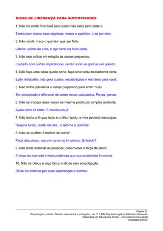 DICAS DE LIDERANÇA PARA SUPERVISORES
1. Não há vento favorável para quem não sabe para onde ir.
Tenha bem claros seus objetivos, metas e padrões. Lute por eles.
2. Não vacile. Faça o que tem que ser feito.
Liderar, acima de tudo, é agir certo na hora certa.
3. Não seja crítico em relação às coisas pequenas.
Cuidado com certas implicâncias, senão você vai ganhar um apelido.
4. Não faça uma coisa quase certa; faça uma coisa exatamente certa.
Evite retrabalho. Isto gera custos, insatisfações e má fama para você.
5. Não tenha paciência e esteja preparado para errar muito.
Ser precipitado é diferente de correr riscos calculados. Pense, pense.
6. Não se tropeça duas vezes na mesma pedra por simples acidente.
Avalie bem os erros. E resolva-os já.
7. Não tenha a língua lenta e o olho rápido, e viva pedindo desculpas.
Respire fundo, conte até dez.. e retome o controle.
8. Não se quebre; é melhor se curvar.
Peça desculpas; assumir os erros é humano. Entende?
9. Não tente dominar as pessoas; desenvolva a força de servir.
A força do exemplo é mais poderosa que sua autoridade funcional.
10. Não se chega a algo tão grandioso sem empolgação.
Deixe-se dominar por suas esperanças e sonhos.
Página 52
Reprodução proibida. Direitos reservados e protegidos. Lei nº 5.988. Depósito legal na Biblioteca Nacional.
Elaborada por Alessandra Corbal – Consultora Empresarial
corbal@ig.com.br
 