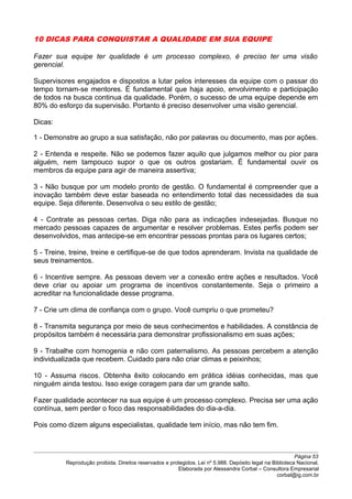 10 DICAS PARA CONQUISTAR A QUALIDADE EM SUA EQUIPE
Fazer sua equipe ter qualidade é um processo complexo, é preciso ter uma visão
gerencial.
Supervisores engajados e dispostos a lutar pelos interesses da equipe com o passar do
tempo tornam-se mentores. É fundamental que haja apoio, envolvimento e participação
de todos na busca continua da qualidade. Porém, o sucesso de uma equipe depende em
80% do esforço da supervisão. Portanto é preciso desenvolver uma visão gerencial.
Dicas:
1 - Demonstre ao grupo a sua satisfação, não por palavras ou documento, mas por ações.
2 - Entenda e respeite. Não se podemos fazer aquilo que julgamos melhor ou pior para
alguém, nem tampouco supor o que os outros gostariam. É fundamental ouvir os
membros da equipe para agir de maneira assertiva;
3 - Não busque por um modelo pronto de gestão. O fundamental é compreender que a
inovação também deve estar baseada no entendimento total das necessidades da sua
equipe. Seja diferente. Desenvolva o seu estilo de gestão;
4 - Contrate as pessoas certas. Diga não para as indicações indesejadas. Busque no
mercado pessoas capazes de argumentar e resolver problemas. Estes perfis podem ser
desenvolvidos, mas antecipe-se em encontrar pessoas prontas para os lugares certos;
5 - Treine, treine, treine e certifique-se de que todos aprenderam. Invista na qualidade de
seus treinamentos.
6 - Incentive sempre. As pessoas devem ver a conexão entre ações e resultados. Você
deve criar ou apoiar um programa de incentivos constantemente. Seja o primeiro a
acreditar na funcionalidade desse programa.
7 - Crie um clima de confiança com o grupo. Você cumpriu o que prometeu?
8 - Transmita segurança por meio de seus conhecimentos e habilidades. A constância de
propósitos também é necessária para demonstrar profissionalismo em suas ações;
9 - Trabalhe com homogenia e não com paternalismo. As pessoas percebem a atenção
individualizada que recebem. Cuidado para não criar climas e peixinhos;
10 - Assuma riscos. Obtenha êxito colocando em prática idéias conhecidas, mas que
ninguém ainda testou. Isso exige coragem para dar um grande salto.
Fazer qualidade acontecer na sua equipe é um processo complexo. Precisa ser uma ação
contínua, sem perder o foco das responsabilidades do dia-a-dia.
Pois como dizem alguns especialistas, qualidade tem início, mas não tem fim.
Página 53
Reprodução proibida. Direitos reservados e protegidos. Lei nº 5.988. Depósito legal na Biblioteca Nacional.
Elaborada por Alessandra Corbal – Consultora Empresarial
corbal@ig.com.br
 
