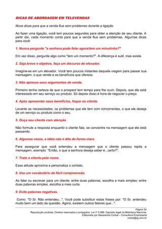 DICAS DE ABORDAGEM EM TELEVENDAS
Nove dicas para que a venda flua sem problemas durante a ligação
Ao fazer uma ligação, você tem poucos segundos para obter a atenção de seu cliente. A
partir daí, cada momento conta para que a venda flua sem problemas. Algumas dicas
para você:
1. Nunca pergunte "a senhora pode falar agora/tem um minutinho?"
Em vez disso, pergunte algo como "tem um momento?". A diferença é sutil, mas existe.
2. Seja breve e objetivo, faça um discurso de elevador.
Imagine-se em um elevador. Você tem poucos instantes daquela viagem para passar sua
mensagem, o que vende e os benefícios que oferece.
3. Não apresse seus argumentos de venda.
Primeiro tenha certeza de que o prospect tem tempo para lhe ouvir. Depois, que ele está
interessado em seu serviço ou produto. Só depois disso é hora de negociar o preço.
4. Após apresentar seus benefícios, foque no cliente.
Levante as necessidades, os problemas que ele tem com concorrentes, o que ele deseja
de um serviço ou produto como o seu.
5. Ouça seu cliente com atenção.
Não formule a resposta enquanto o cliente fala, se concentre na mensagem que ele está
passando.
6. Algumas vezes, a idéia não é dita de forma clara.
Para assegurar que você entendeu a mensagem que o cliente passou repita a
mensagem, exemplo: "Então, o que a senhora deseja saber é...certo?".
7. Trate o cliente pelo nome.
Essa atitude aproxima e personaliza o contato.
8. Use um vocabulário da fácil compreensão.
Ao falar ou escrever para um cliente: entre duas palavras, escolha a mais simples; entre
duas palavras simples, escolha a mais curta.
9. Evite palavras negativas.
Como: "O Sr. Não entendeu...". Você pode substituir estas frases por: "O Sr. entendeu
muito bem um lado da questão. Agora, existem outros fatores que...".
Página 54
Reprodução proibida. Direitos reservados e protegidos. Lei nº 5.988. Depósito legal na Biblioteca Nacional.
Elaborada por Alessandra Corbal – Consultora Empresarial
corbal@ig.com.br
 