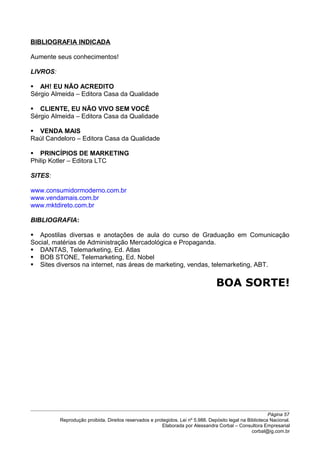 BIBLIOGRAFIA INDICADA
Aumente seus conhecimentos!
LIVROS:
 AH! EU NÃO ACREDITO
Sérgio Almeida – Editora Casa da Qualidade
 CLIENTE, EU NÃO VIVO SEM VOCÊ
Sérgio Almeida – Editora Casa da Qualidade
 VENDA MAIS
Raúl Candeloro – Editora Casa da Qualidade
 PRINCÍPIOS DE MARKETING
Philip Kotler – Editora LTC
SITES:
www.consumidormoderno.com.br
www.vendamais.com.br
www.mktdireto.com.br
BIBLIOGRAFIA:
 Apostilas diversas e anotações de aula do curso de Graduação em Comunicação
Social, matérias de Administração Mercadológica e Propaganda.
 DANTAS, Telemarketing, Ed. Atlas
 BOB STONE, Telemarketing, Ed. Nobel
 Sites diversos na internet, nas áreas de marketing, vendas, telemarketing, ABT.
BOA SORTE!
Página 57
Reprodução proibida. Direitos reservados e protegidos. Lei nº 5.988. Depósito legal na Biblioteca Nacional.
Elaborada por Alessandra Corbal – Consultora Empresarial
corbal@ig.com.br
 