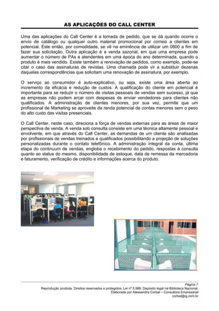 AS APLICAÇÕES DO CALL CENTER
Uma das aplicações do Call Center é a tomada de pedido, que se dá quando ocorre o
envio de catálogo ou qualquer outro material promocional por correio a clientes em
potencial. Este então, por comodidade, se vê na eminência de utilizar um 0800 a fim de
fazer sua solicitação. Outra aplicação é a venda sazonal, em que uma empresa pode
aumentar o número de PAs e atendentes em uma época do ano determinada, quando o
produto é mais vendido. Existe também a renovação de pedidos, como exemplo, pode-se
citar o caso das assinaturas de revistas. Uma chamada pode vir a substituir dezenas
daquelas correspondências que solicitam uma renovação de assinatura, por exemplo.
O serviço ao consumidor é auto-explicativo, ou seja, existe uma área aberta ao
incremento da eficácia e redução de custos. A qualificação do cliente em potencial é
importante para se reduzir o número de visitas pessoais de vendas sem sucesso, já que
as empresas não podem arcar com despesas de enviar vendedores para clientes não
qualificados. A administração de clientes menores, por sua vez, permite que um
profissional de Marketing se aproveite da renda potencial de contas menores sem o peso
do alto custo das visitas presenciais.
O Call Center, neste caso, direciona a força de vendas externas para as áreas de maior
perspectiva de venda. A venda sob consulta consiste em uma técnica altamente pessoal e
envolvente, em que através do Call Center, as demandas de um cliente são analisadas
por profissionais de vendas treinados e qualificados possibilitando a projeção de soluções
personalizadas durante o contato telefônico. A administração integral da conta, última
etapa do continuum de vendas, engloba o recebimento do pedido, respostas à consulta
quanto ao status do mesmo, disponibilidade de estoque, data de remessa da mercadoria
e faturamento, verificação de crédito e informações acerca do produto.
Página 7
Reprodução proibida. Direitos reservados e protegidos. Lei nº 5.988. Depósito legal na Biblioteca Nacional.
Elaborada por Alessandra Corbal – Consultora Empresarial
corbal@ig.com.br
 