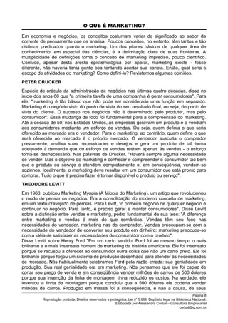 O QUE É MARKETING?
Em economia e negócios, os conceitos costumam variar de significado ao sabor da
corrente de pensamento que os analisa. Poucos conceitos, no entanto, têm tantos e tão
distintos predicados quanto o marketing. Um dos pilares básicos de qualquer área de
conhecimento, em especial das ciências, é a delimitação clara de suas fronteiras. A
multiplicidade de definições torna o conceito de marketing impreciso, pouco científico.
Contudo, apesar desta aresta epistemológica por aparar, marketing existe - fosse
diferente, não haveria tanta gente boa tentando acertar sua canela. Então, qual seria o
escopo de atividades do marketing? Como defini-lo? Revistemos algumas opiniões.
PETER DRUCKER
Espécie de oráculo da administração de negócios nas últimas quatro décadas, disse no
inicio dos anos 60 que "a primeira tarefa de uma companhia é gerar consumidores". Para
ele, "marketing é tão básico que não pode ser considerado uma função em separado.
Marketing é o negócio visto do ponto de vista do seu resultado final, ou seja, do ponto de
vista do cliente. O sucesso nos negócios não é determinado pelo produtor, mas pelo
consumidor". Essa mudança de foco foi fundamental para a compreensão do marketing.
Até a década de 50, nos Estados Unidos, as empresas geravam um produto e o vendiam
aos consumidores mediante um esforço de vendas. Ou seja, quem definia o que seria
oferecido ao mercado era o vendedor. Para o marketing, ao contrário, quem define o que
será oferecido ao mercado é o próprio mercado. O vendedor ausculta o comprador
previamente, analisa suas necessidades e desejos e gera um produto de tal forma
adequado à demanda que do esforço de vendas restam apenas às vendas - o esforço
torna-se desnecessário. Nas palavras de Drucker. "Haverá sempre alguma necessidade
de vender. Mas o objetivo do marketing é conhecer e compreender o consumidor tão bem
que o produto ou serviço o atendem completamente e, em conseqüência, vendem-se
sozinhos. Idealmente, o marketing deve resultar em um consumidor que está pronto para
comprar. Tudo o que é preciso fazer é tornar disponível o produto ou serviço".
THEODORE LEVITT
Em 1960, publicou Marketing Myopia (A Miopia do Marketing), um artigo que revolucionou
o modo de pensar os negócios. Era a consolidação do moderno conceito de marketing,
em um texto cravejado de pérolas. Para Levitt, "o primeiro negócio de qualquer negócio é
continuar no negócio. Para tanto, é preciso gerar e manter consumidores". Disse Levitt
sobre a distinção entre vendas e marketing, pedra fundamental de sua tese: "A diferença
entre marketing e vendas é mais do que semântica. Vendas têm seu foco nas
necessidades do vendedor, marketing nas do comprador. Vendas preocupam-se com a
necessidade do vendedor de converter seu produto em dinheiro; marketing preocupa-se
com a idéia de satisfazer as necessidades do consumidor com o produto".
Disse Levitt sobre Henry Ford "Em um certo sentido, Ford foi ao mesmo tempo o mais
brilhante e o mais insensato homem de marketing da história americana. Ele foi insensato
porque se recusou a oferecer ao consumidor outra coisa que não um carro preto. Ele foi
brilhante porque forjou um sistema de produção desenhado para atender às necessidades
de mercado. Nós habitualmente celebramos Ford pela razão errada: sua genialidade em
produção. Sua real genialidade era em marketing. Nós pensamos que ele foi capaz de
cortar seu preço de venda e em conseqüência vender milhões de carros de 500 dólares
porque sua invenção da linha de montagem tinha reduzido os custos. Na verdade, ele
inventou a linha de montagem porque concluiu que a 500 dólares ele poderia vender
milhões de carros. Produção em massa foi a conseqüência, e não a causa, de seus
Página 8
Reprodução proibida. Direitos reservados e protegidos. Lei nº 5.988. Depósito legal na Biblioteca Nacional.
Elaborada por Alessandra Corbal – Consultora Empresarial
corbal@ig.com.br
 
